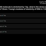 7. If a 100 bp DNA molecule is stretched by 1 bp, what is the stress and strain acting on the molecule? Given: Young's modulus of elasticity of DNA is 1 Gigapascal a. Strain is 1% and stress is 106 Pa b. Strain is 1% and stress is 107 Pa c. Strain is 10% and stress is 107 Pa d. Strain is 10% and stress is 106 Pa