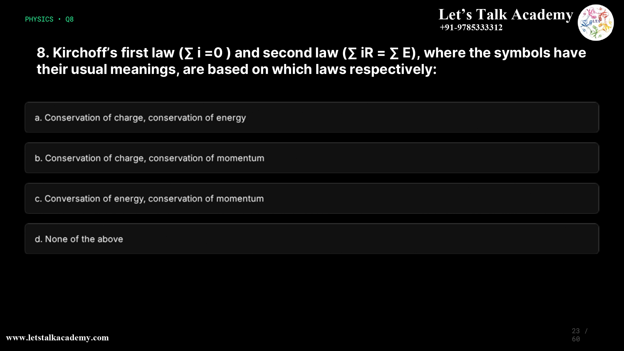 8. Kirchoff’s first law (∑ i =0 ) and second law (∑ iR = ∑ E), where the symbols have their usual meanings, are based on which laws respectively: a.Conservation of charge, conservation of energy b.Conservation of charge, conservation of momentum c.Conversation of energy, conservation of momentum d.None of the above