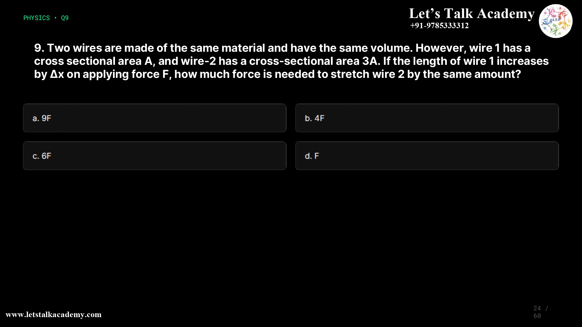 9. Two wires are made of the same material and have the same volume. However, wire 1 has a cross sectional area A, and wire-2 has a cross-sectional area 3A. If the length of wire 1 increases by ∆x on applying force F, how much force is needed to stretch wire 2 by the same amount? a.9F b.4F c.6F d.F