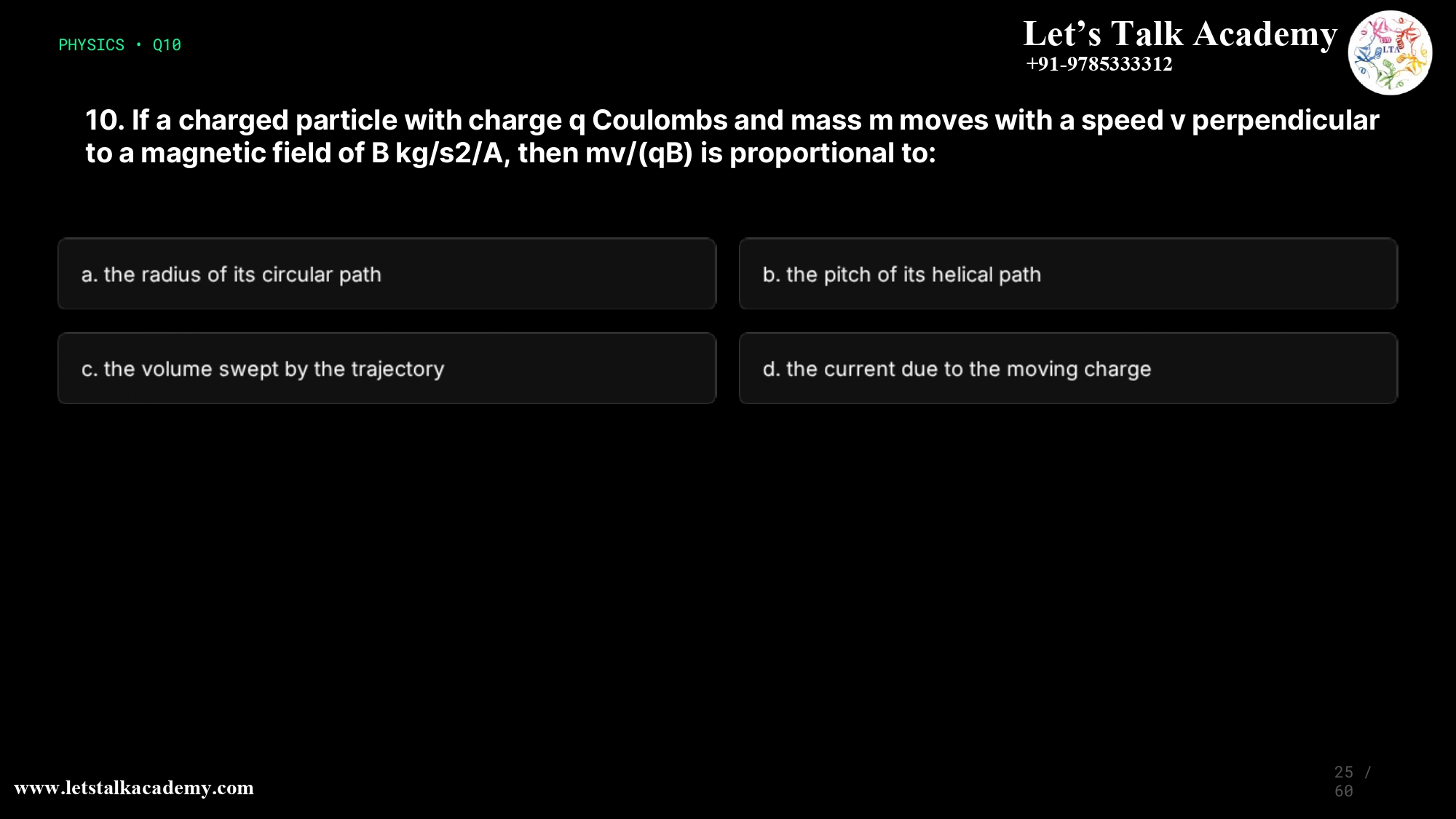 10. If a charged particle with charge q Coulombs and mass m moves with a speed v perpendicular to a magnetic field of B kg/s2/A, then mv/(qB) is proportional to: a. the radius of its circular path b. the pitch of its helical path c. the volume swept by the trajectory d. the current due to the moving charge