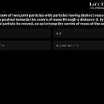 11. Consider a system of two point particles with particles having distinct masses m1 and m2. If the first particle is pushed towards the centre of mass through a distance d, by what distance should the second particle be moved, so as to keep the centre of mass at the same position? a.(m1/m2)*d b.d c.((m1+m2)/m2)*d d.(m2/m1)*d