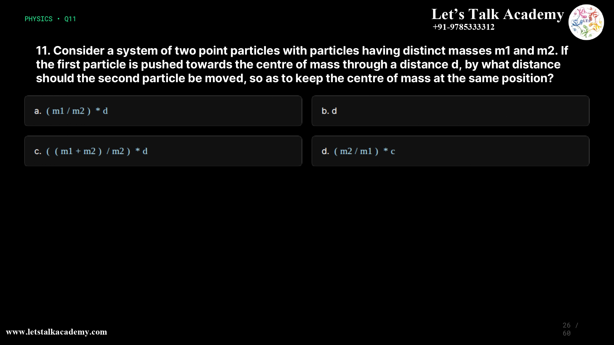 11. Consider a system of two point particles with particles having distinct masses m1 and m2. If the first particle is pushed towards the centre of mass through a distance d, by what distance should the second particle be moved, so as to keep the centre of mass at the same position? a.(m1/m2)*d b.d c.((m1+m2)/m2)*d d.(m2/m1)*d