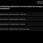 13. Which of the following statements is correct about the energy required for spectroscopic transitions? a. Electronic transition>Rotational transitions>Vibrational transitions> Nuclear spin transition b. Rotational transition>Electronic transition>Vibrational transition>Nuclear spin transition c. Nuclear spin transition>Rotational transition>Vibrational transition>Electronic transition d. Electronic transition>Vibrational transition>Rotational transition>Nuclear spin transition