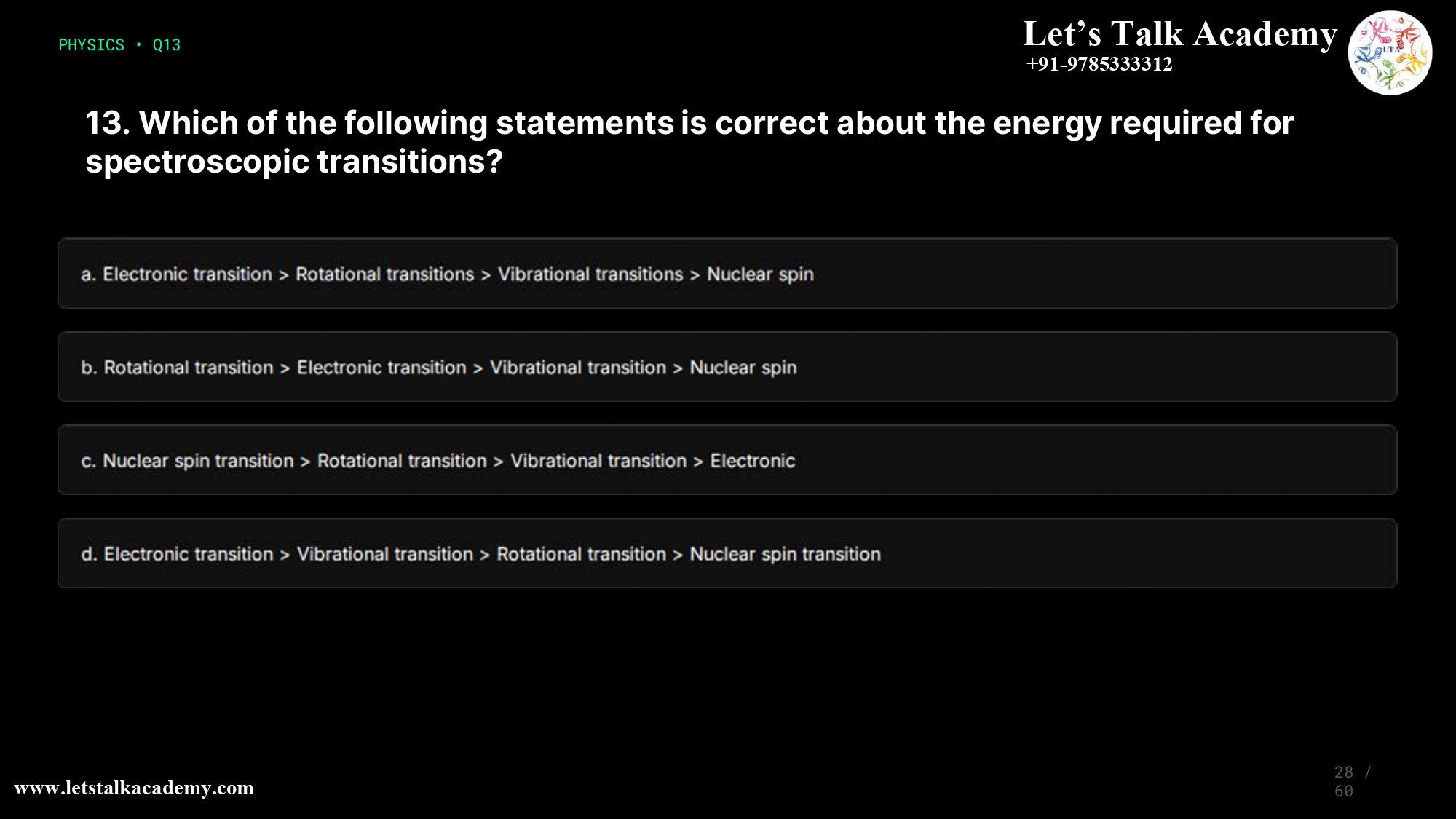 13. Which of the following statements is correct about the energy required for spectroscopic transitions? a. Electronic transition>Rotational transitions>Vibrational transitions> Nuclear spin transition b. Rotational transition>Electronic transition>Vibrational transition>Nuclear spin transition c. Nuclear spin transition>Rotational transition>Vibrational transition>Electronic transition d. Electronic transition>Vibrational transition>Rotational transition>Nuclear spin transition