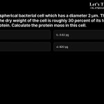 14. Consider a spherical bacterial cell which has a diameter 2 µm. The density of the cell is 1 g/mL, the dry weight of the cell is roughly 30 percent of its total, and half of that mass is protein. Calculate the protein mass in this cell. a.62 pg b.0.62 pg c.6.2 pg d.620 pg