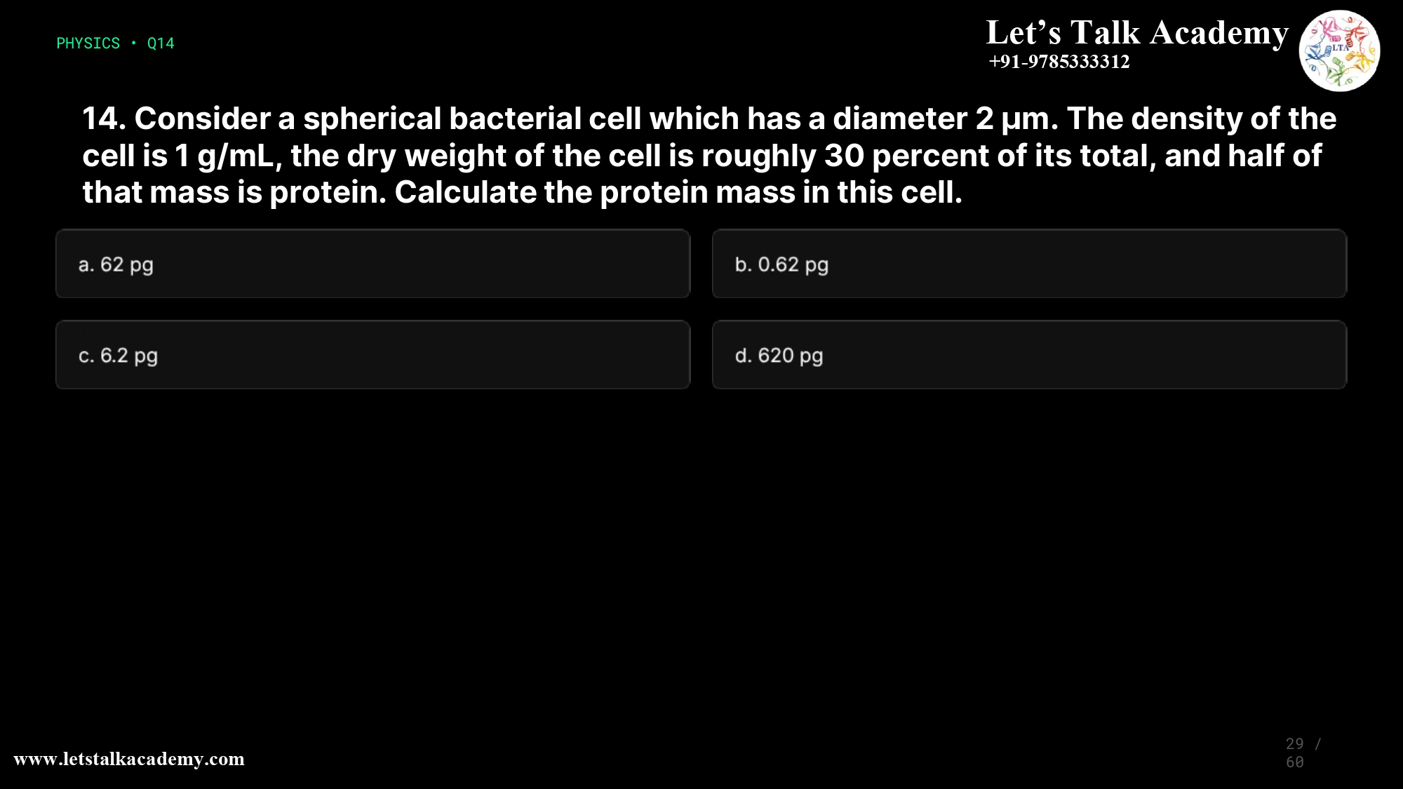 14. Consider a spherical bacterial cell which has a diameter 2 µm. The density of the cell is 1 g/mL, the dry weight of the cell is roughly 30 percent of its total, and half of that mass is protein. Calculate the protein mass in this cell. a.62 pg b.0.62 pg c.6.2 pg d.620 pg