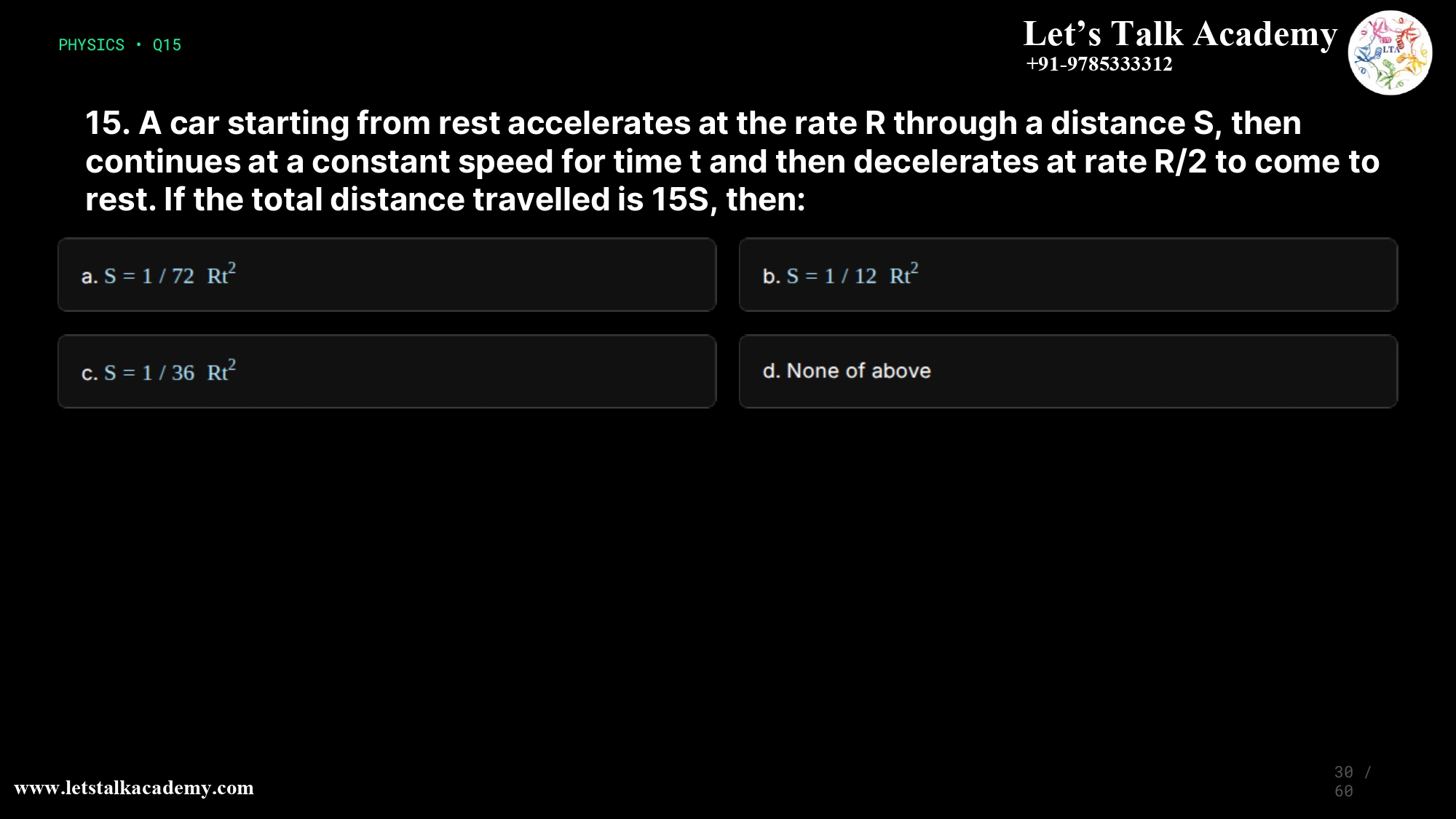 15. A car starting from rest accelerates at the rate R through a distance S, then continues at a constant speed for time t and then decelerates at rate R/2 to come to rest. If the total distance travelled is 15S, then: a.S= 1/72 Rt2 b.S= 1/12 Rt2 c.S= 1/36 Rt2 d.None of above