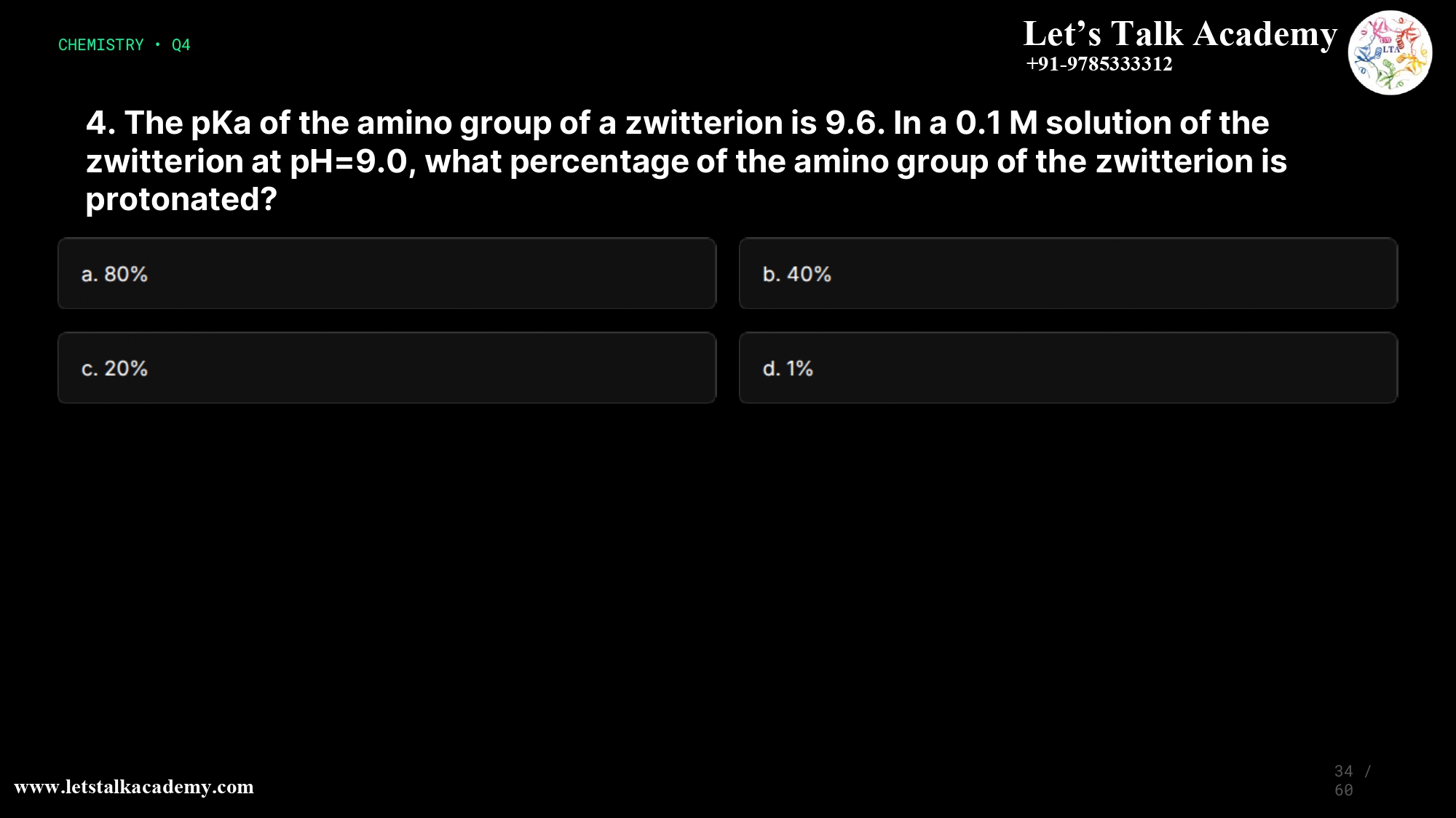 4. The pKa of the amino group of a zwitterion is 9.6. In a 0.1 M solution of the zwitterion at pH=9.0, what percentage of the amino group of the zwitterion is protonated? a. 80% b. 40% c. 20% d. 1%