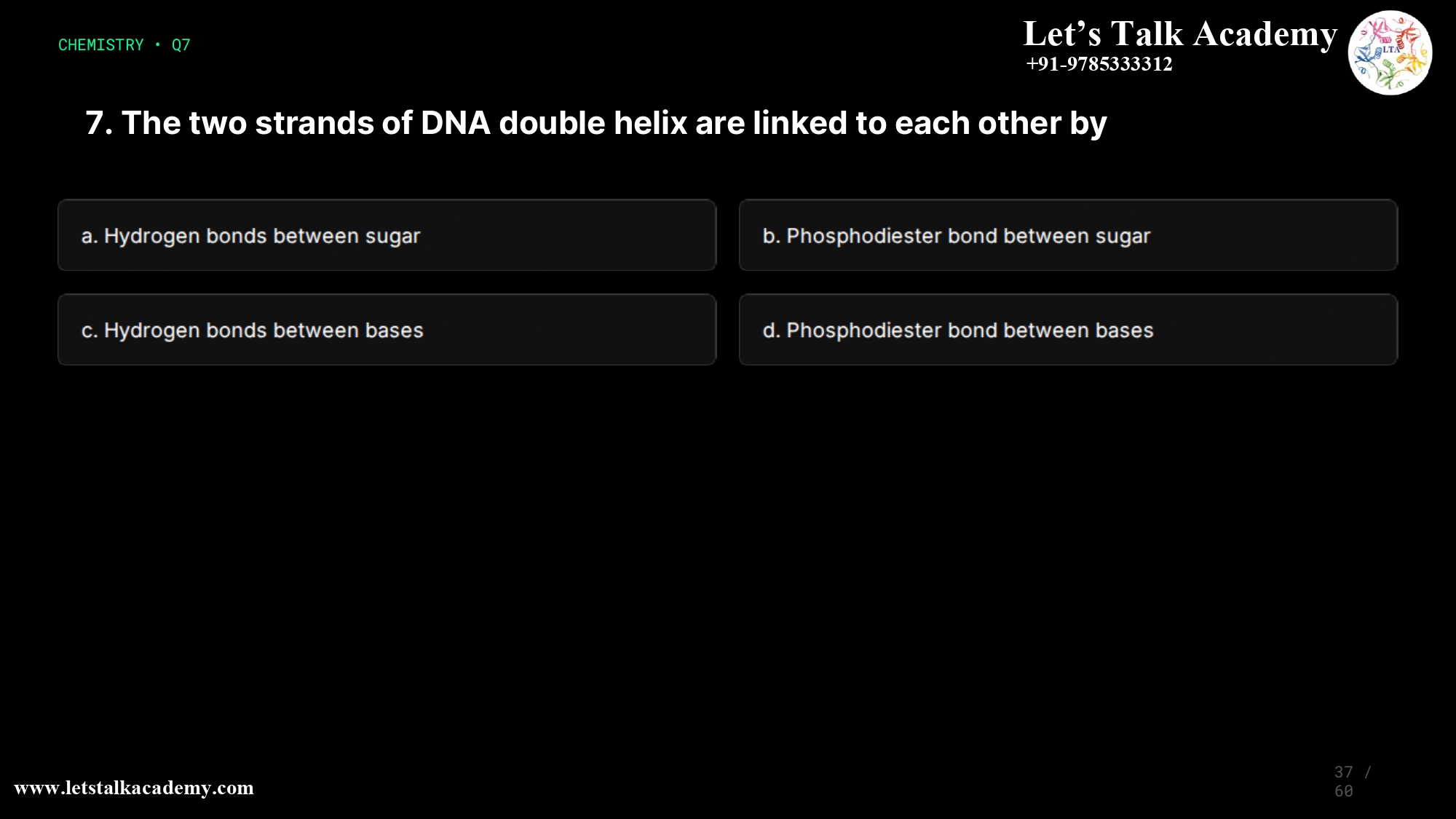 7. The two strands of DNA double helix are linked to each other by a. Hydrogen bonds between sugar b. Phosphodiester bond between sugar c. Hydrogen bonds between bases d. Phosphodiester bond between bases