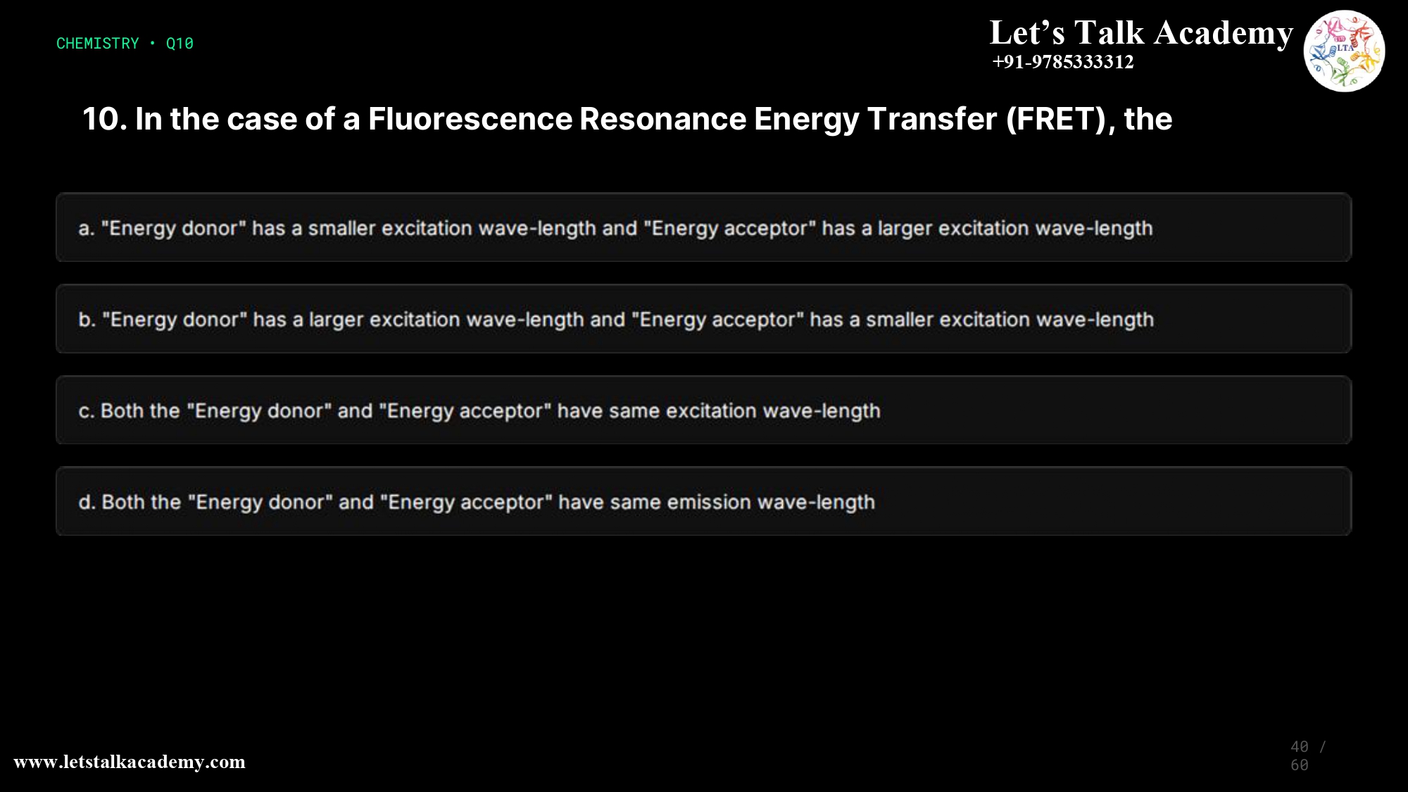 10. In the case of a Fluorescence Resonance Energy Transfer, the a. The “Energy donor” has a smaller excitation wave-length and “Energy acceptor” has a larger excitation wave-length b. The “Energy donor” has a larger excitation wave-length and “Energy acceptor” has a smaller excitation wave-length c. Both the “Energy donor” and “Energy acceptor” have same excitation wave-length d. Both the “Energy donor” and “Energy acceptor” have same emission wave-length