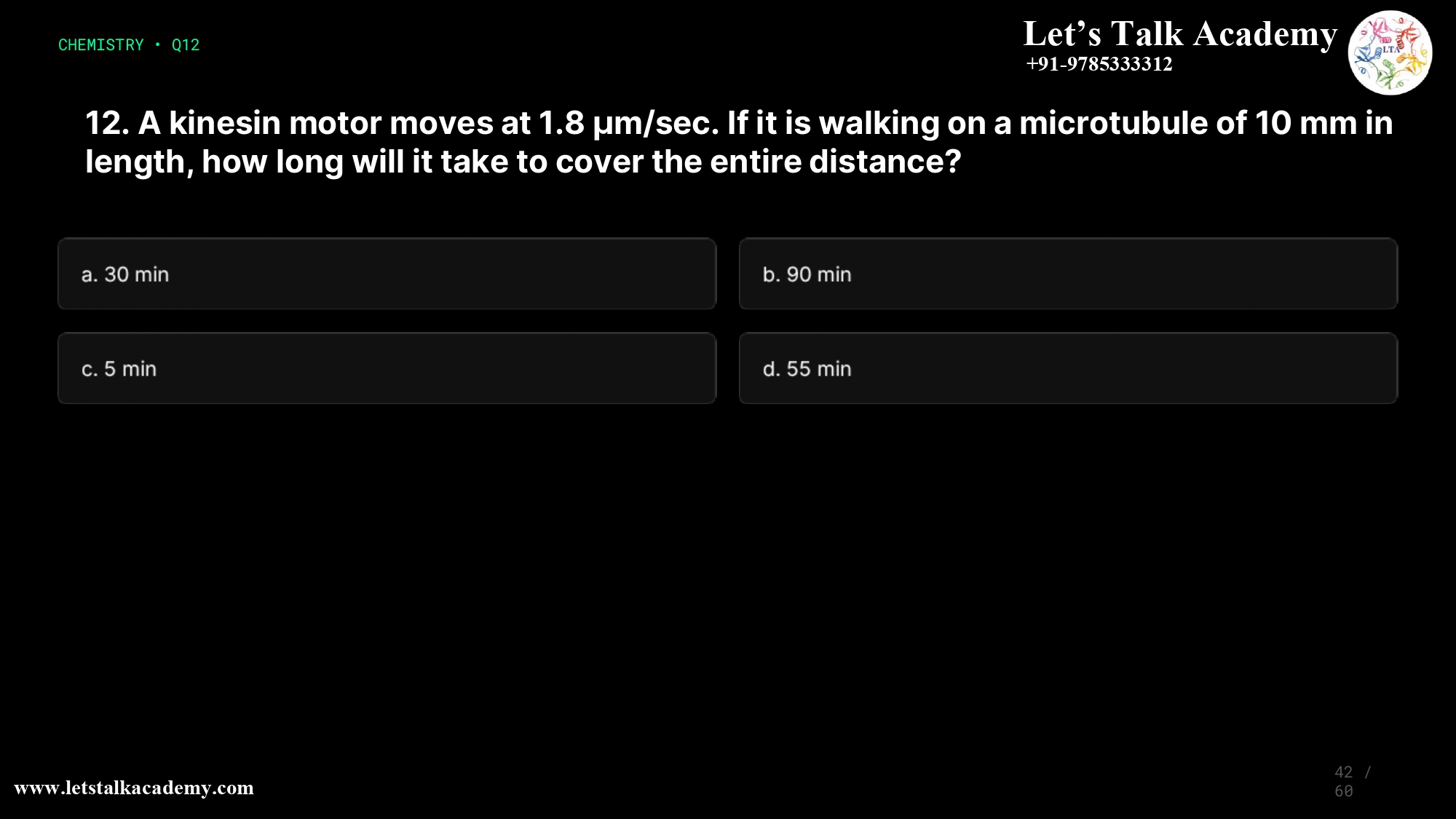 12. A kinesin motor moves at 1.8 μm/sec. If it is walking on a microtubule of 10 mm in length, how long will it take to cover the entire distance? a) 30 min b) 90 min c) 5 min d) 55 min