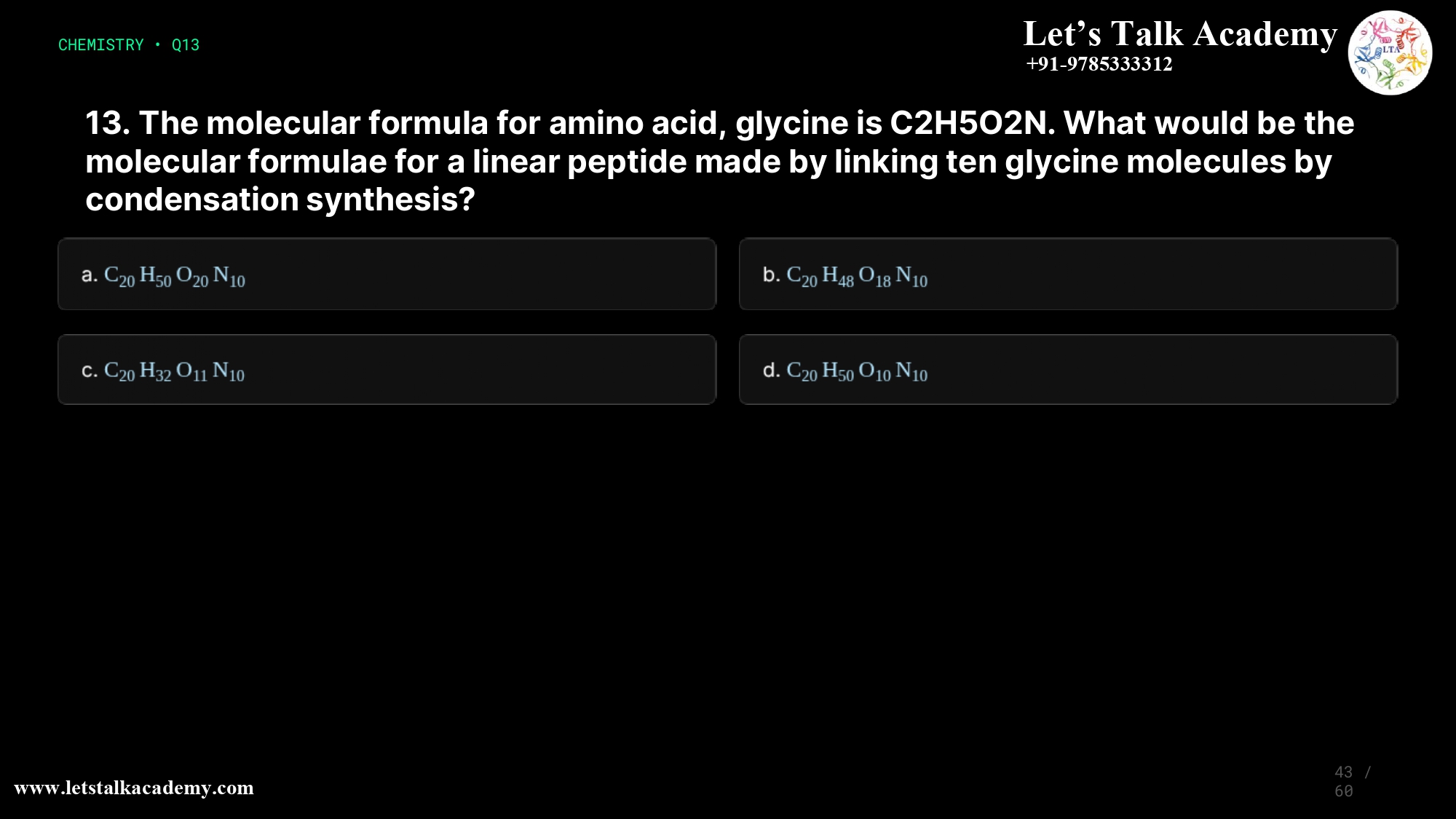 13. The molecular formula for amino acid, glycine is C2H5O2N. What would be the molecular formulae for a linear peptide made by linking ten glycine molecules by condensation synthesis? a. C20H50O20N10 b. C20H48O18N10 c. C20H32O11N10 d. C20H50O10N10