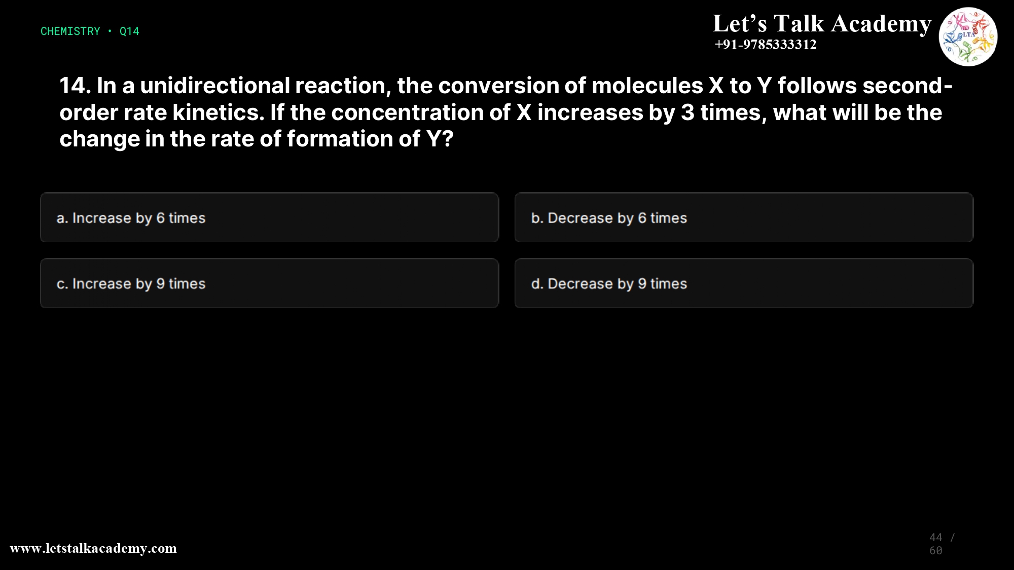 14. In a unidirectional reaction, the conversion of molecules X to Y follows second-order rate kinetics. If the concentration of X increases by 3 times, what will be the change in the rate of formation of Y? a. Increase by 6 times b. Decrease by 6 times c. Increase by 9 times d. Decrease by 9 times
