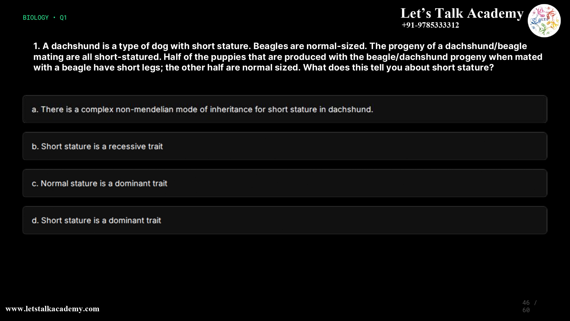 1. A dachshund is a type of dog with short stature. Beagles are normal-sized. The progeny of a dachshund/beagle mating are all short-statured. Half of the puppies that are produced with the beagle/dachshund progeny when mated with a beagle have short legs; the other half are normal sized. What does this tell you about short stature? a. There is a complex non-mendelian mode of inheritance for short stature in dachshund. b. Short stature is a recessive trait c. Normal stature is a dominant trait d. Short stature is a dominant trait