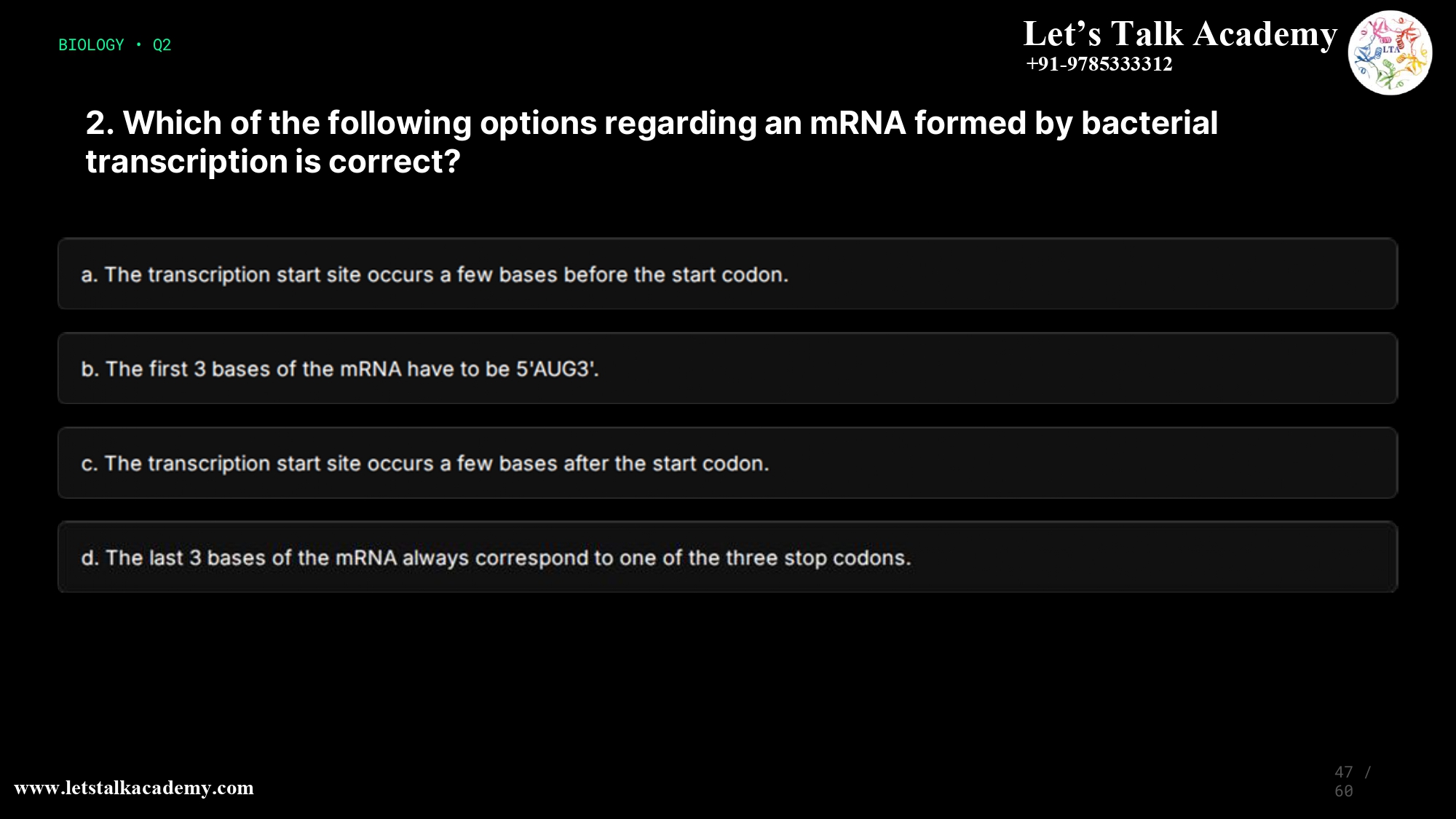 2. Which of the following options regarding an mRNA formed by bacterial transcription is correct? a. The transcription start site occurs a few bases before the start codon. b. The first 3 bases of the mRNA have to be 5’AUG3’. c. The transcription start site occurs a few bases after the start codon. d. The last 3 bases of the mRNA always correspond to one of the three stop codons.