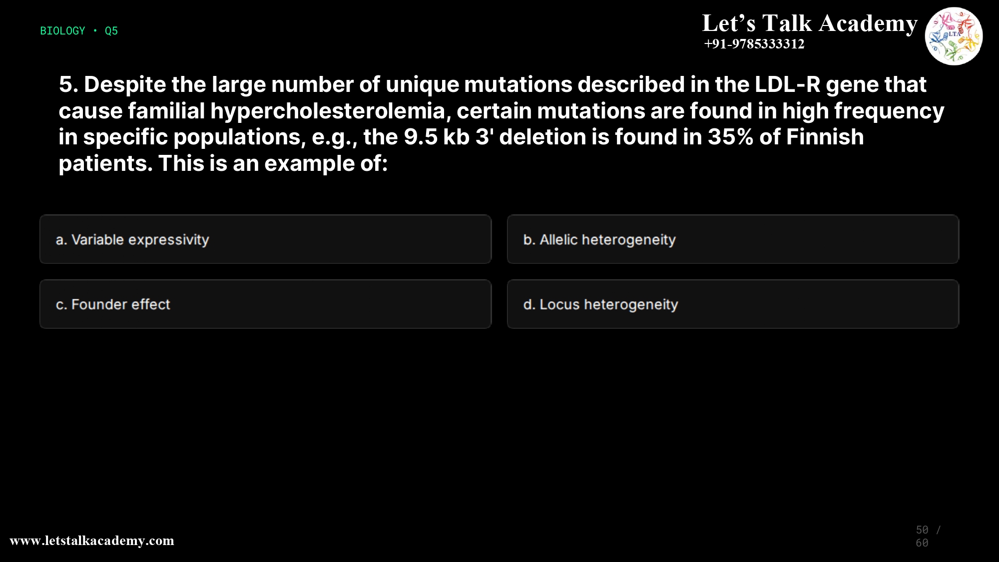5. Despite the large number of unique mutations described in the LDL-R gene that cause familial hypercholesterolemia, certain mutations are found in high frequency in specific populations, e.g., the 9.5 kb 3' deletion is found in 35% of Finnish patients. This is an example of: a. Variable expressivity b. Allelic heterogeneity c. Founder effect d. Locus heterogeneity