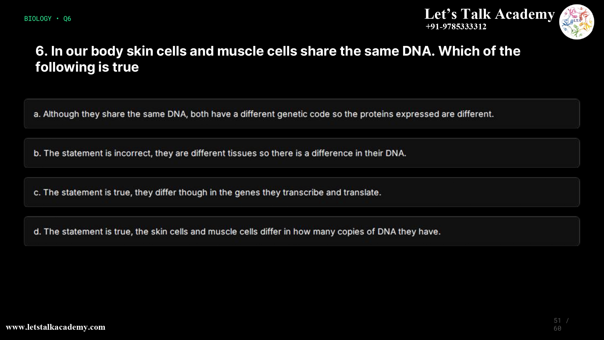 6. In our body skin cells and muscle cells share the same DNA. Which of the following is true a. Although they share the same DNA, both have a different genetic code so the proteins expressed are different. b. The statement is incorrect, they are different tissues so there is a difference in their DNA. c. The statement is true, they differ though in the genes they transcribe and translate. d. The statement is true, the skin cells and muscle cells differ in how many copies of DNA they have.