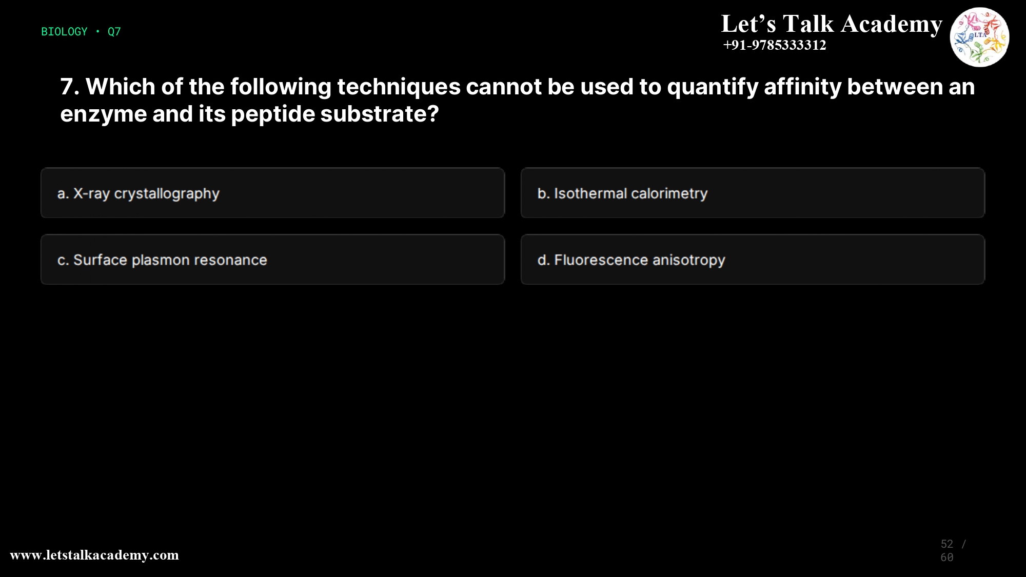 7. Which of the following techniques cannot be used to quantify affinity between an enzyme and its peptide substrate? a. X-ray crystallography b. Isothermal calorimetry c. Surface plasmon resonance d. Fluorescence anisotropy