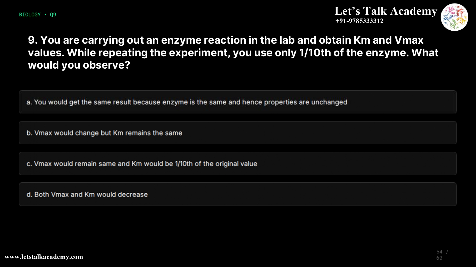 9. You are carrying out an enzyme reaction in the lab and obtain Km and Vmax values. While repeating the experiment, you use only 1/10th of the enzyme. What would you observe? a. You would get the same result because enzyme is the same and hence properties are unchanged b. Vmax would change but Km remains the same c. Vmax would remain same and Km would be 1/10th of the original value d. Both Vmax and Km would decrease