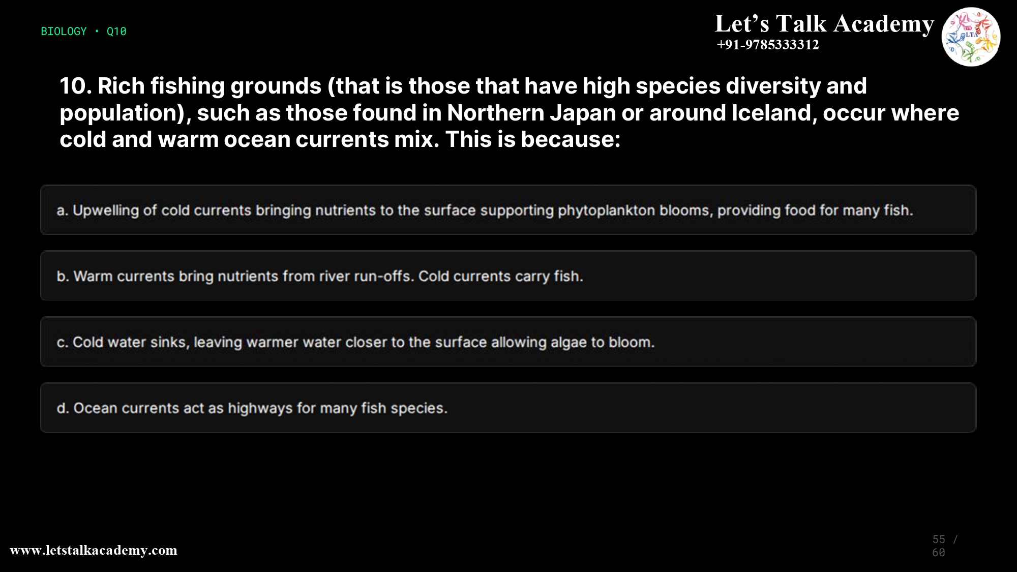 10. Rich fishing grounds (that is those that have high species diversity and population), such as those found in Northern Japan or around Iceland, occur where cold and warm ocean currents mix. This is because: a. Upwelling of cold currents bringing nutrients to the surface supporting phytoplankton blooms, providing food for many fish. b. Warm currents bring nutrients from river run-offs. Cold currents carry fish. Eddies set up where the currents mix form marine habitats for many fish c. Cold water sinks, leaving warmer water closer to the surface allowing algae to bloom. d. Ocean currents act as highways for many fish species, where two or more currents meet one would expect increased marine life.