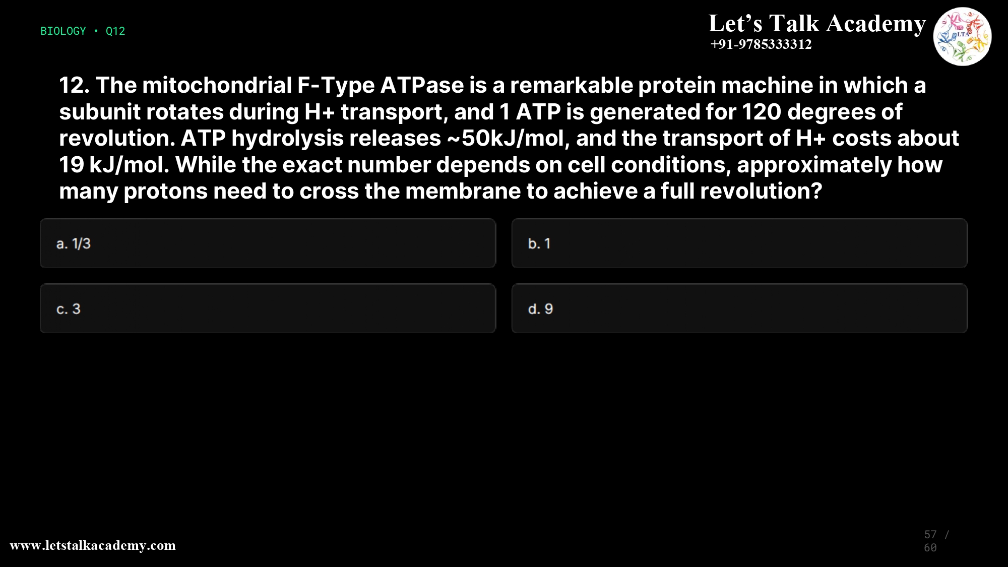 12. The mitochondrial F-Type ATPase is a remarkable protein machine in which a subunit rotates during H+ transport, and 1 ATP is generated for 120 degrees of revolution. ATP hydrolysis releases ~50kJ/mol, and the transport of H+ costs about 19 kJ/mol. While the exact number depends on cell conditions, approximately how many protons need to cross the membrane to achieve a full revolution? a. 1/3 b. 1 c. 3 d. 9