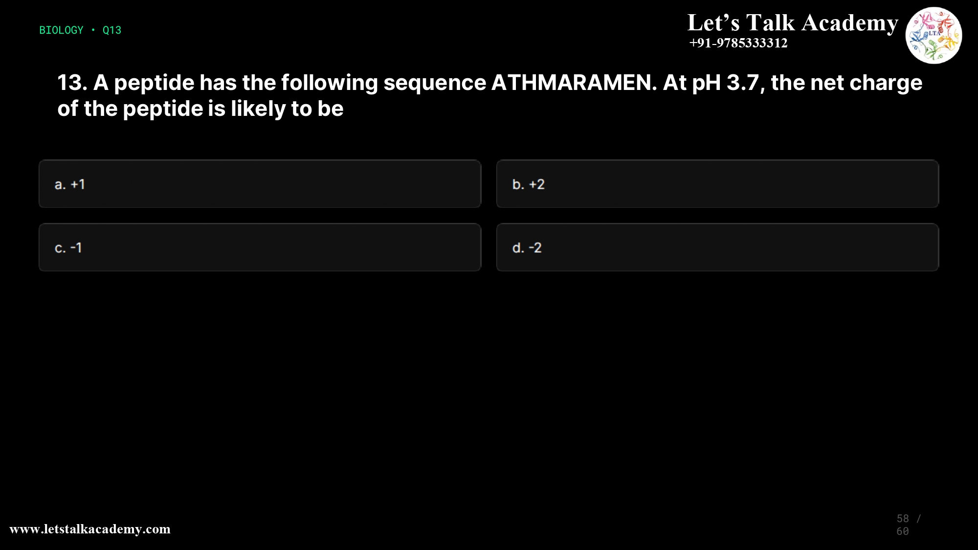 13. A peptide has the following sequence ATHMARAMEN. At pH 3.7, the net charge of the peptide is likely to be a. +1 b. +2 c. -1 d. -2