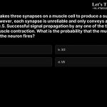 14. A neuron makes three synapses on a muscle cell to produce a sudden movement. However, each synapse is unreliable and only conveys a signal with a probability of 0.5. Successful signal propagation by any one of the three synapses will result in muscle contraction. What is the probability that the muscle will contract when the neuron fires? a. 7/8 b. 3/2 c. 3/8 d. 1/8