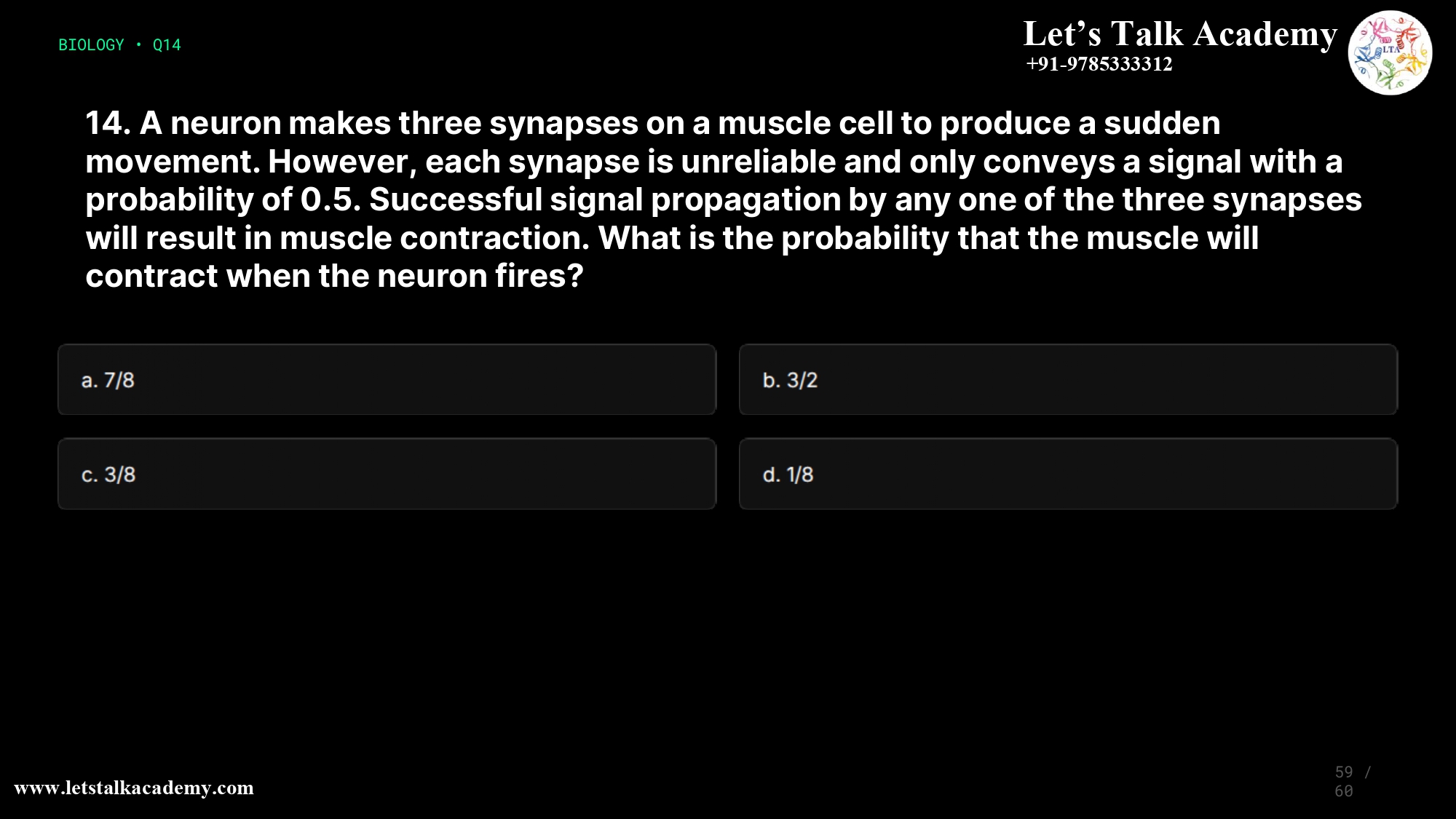 14. A neuron makes three synapses on a muscle cell to produce a sudden movement. However, each synapse is unreliable and only conveys a signal with a probability of 0.5. Successful signal propagation by any one of the three synapses will result in muscle contraction. What is the probability that the muscle will contract when the neuron fires? a. 7/8 b. 3/2 c. 3/8 d. 1/8