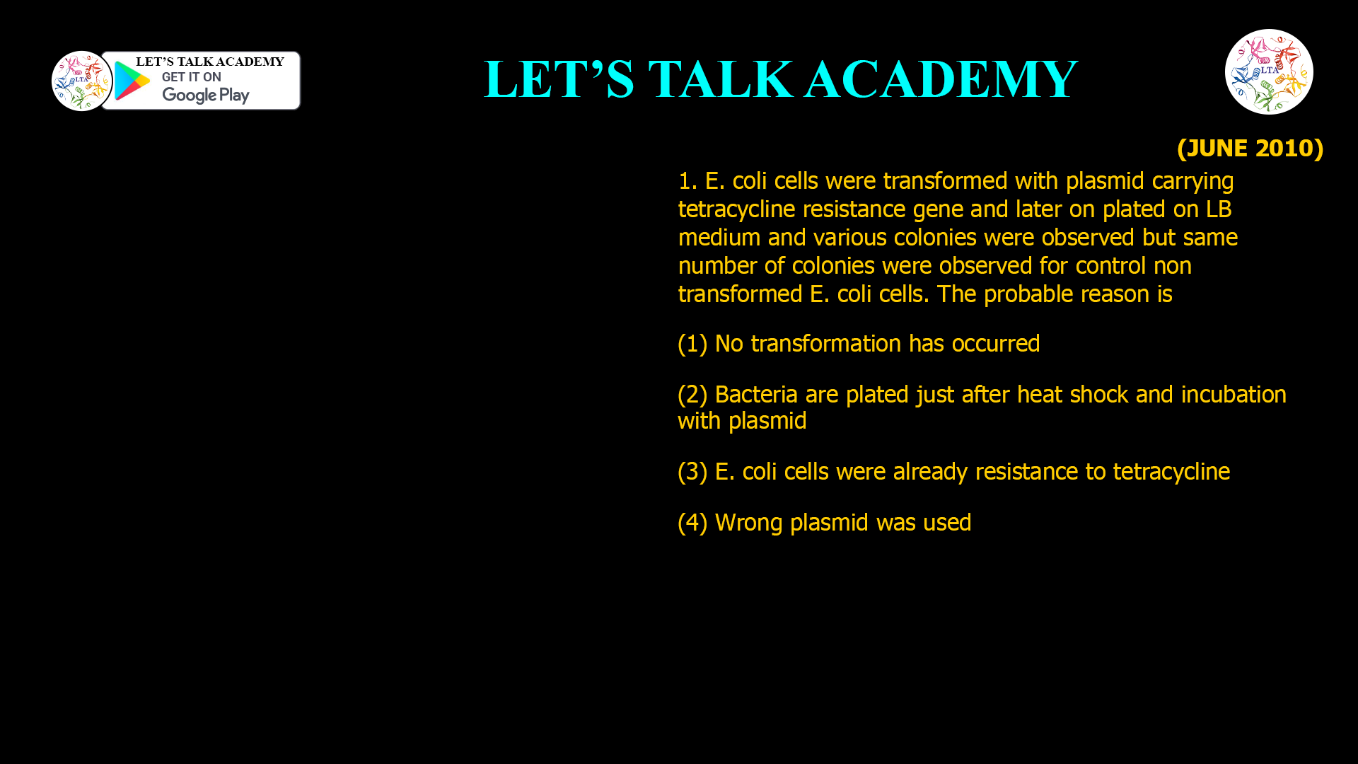 1. E. coli cells were transformed with plasmid carrying tetracycline resistance gene and later on plated on LB medium and various colonies were observed but same number of colonies were observed for control non transformed E. coli cells. The probable reason is (1) No transformation has occurred (2) Bacteria are plated just after heat shock and incubation with plasmid (3) E. coli cells were already resistance to tetracycline (4) Wrong plasmid was used