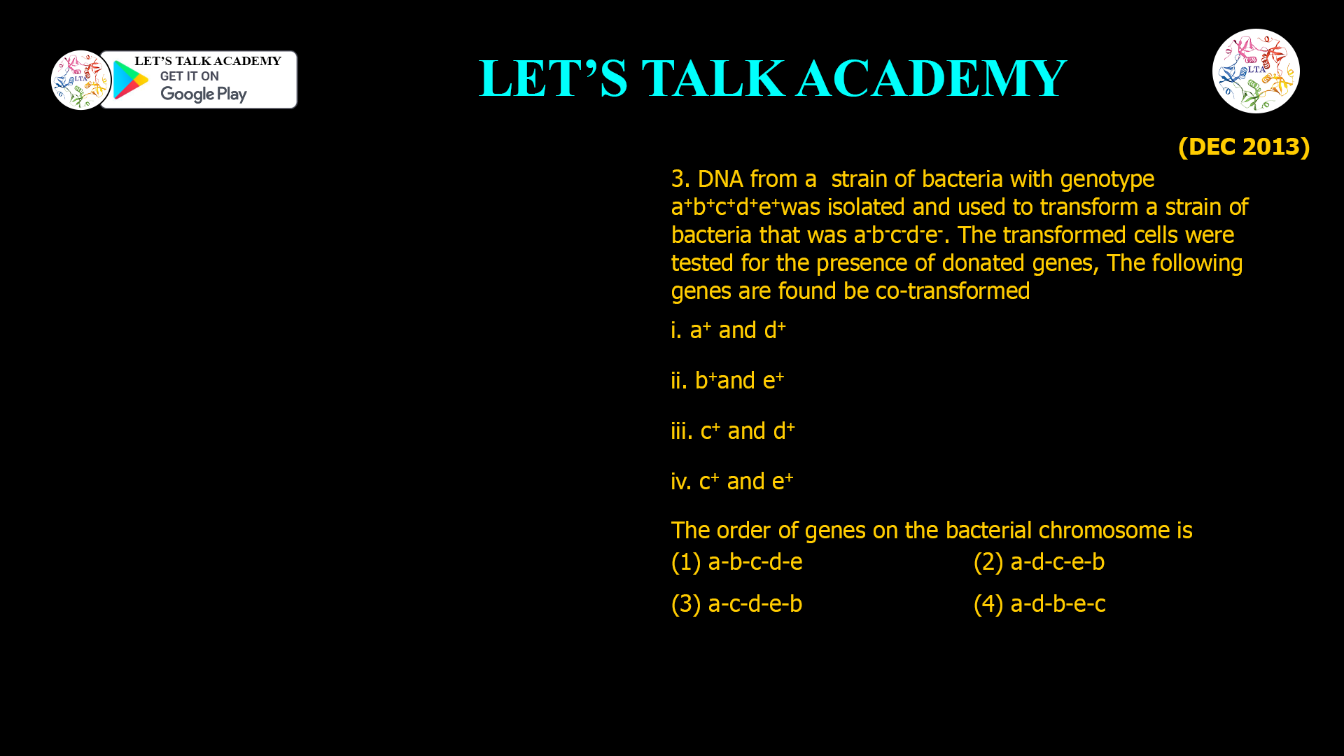 3. DNA from a strain of bacteria with genotype a+b+c+d+e+ was isolated and used to transform a strain of bacteria that was a-b-c-d-e-. The transformed cells were tested for the presence of donated genes, The following genes are found be co-transformed i. a+ and d+ ii. b+ and e+ iii. c+ and d + iv. c+ and e+ The order of genes on the bacterial chromosome is (1) a-b-c-d-e (2) a-d-c-e-b (3) a-c-d-e-b (4) a-d-b-e-c
