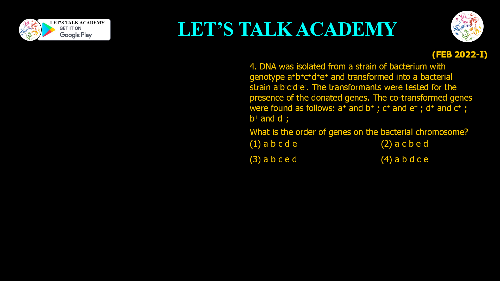4. DNA was isolated from a strain of bacterium with genotype a+b+c+d+e+ and transformed into a bacterial strain a-b-c-d-e-. The transformants were tested for the presence of the donated genes. The co-transformed genes were found as follows: a+ and b+ ; c+ and e+ ; d+ and c+ ; b+ and d+ ; What is the order of genes on the bacterial chromosome? (1) a b c d e (2) a c b e d (3) a b c e d (4) a b d c e