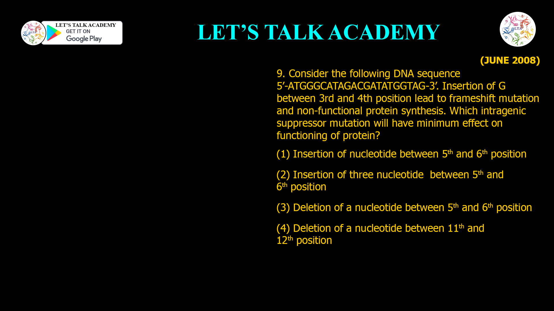 9. Consider the following DNA sequence 5’-ATGGGCATAGACGATATGGTAG-3’. Insertion of G between 3rd and 4th position lead to frameshift mutation and non-functional protein synthesis. Which intragenic suppressor mutation will have minimum effect on functioning of protein? (1) Insertion of nucleotide between 5th and 6th position (2) Insertion of three nucleotide between 5th and 6th position (3) Deletion of a nucleotide between 5th and 6th position (4) Deletion of a nucleotide between 11th and 12th position