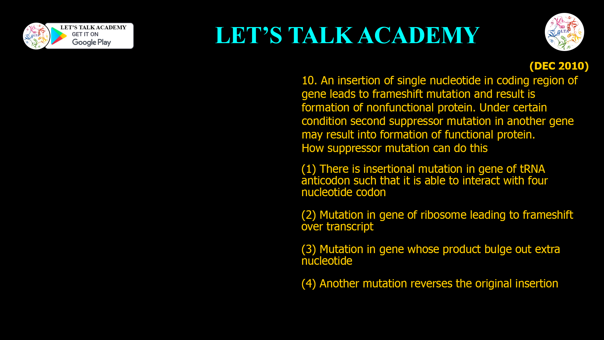 10. An insertion of single nucleotide in coding region of gene leads to frameshift mutation and result is formation of nonfunctional protein. Under certain condition second suppressor mutation in another gene may result into formation of functional protein. How suppressor mutation can do this (1) There is insertional mutation in gene of tRNA anticodon such that it is able to interact with four nucleotide codon (2) Mutation in gene of ribosome leading to frameshift over transcript (3) Mutation in gene whose product bulge out extra nucleotide (4) Another mutation reverses the original insertion