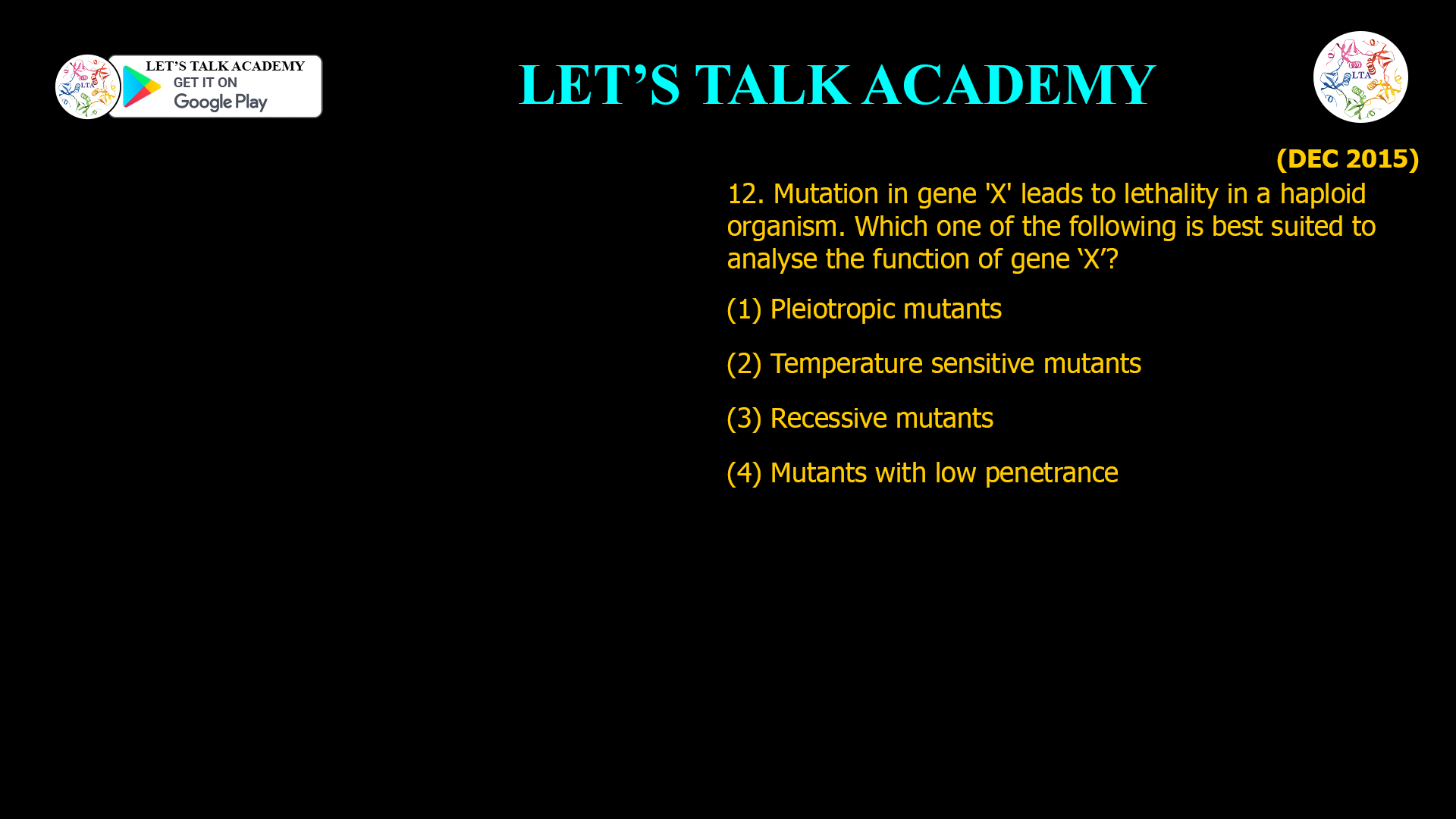 12. Mutation in gene 'X' leads to lethality in a haploid organjsm. Which one of the following is best suited to analyse the function of gene ‘X’? (1) Pleiotropic mutants (2) Temperature sensitive mutants (3) Recessive mutants (4) Mutants with low penetrance