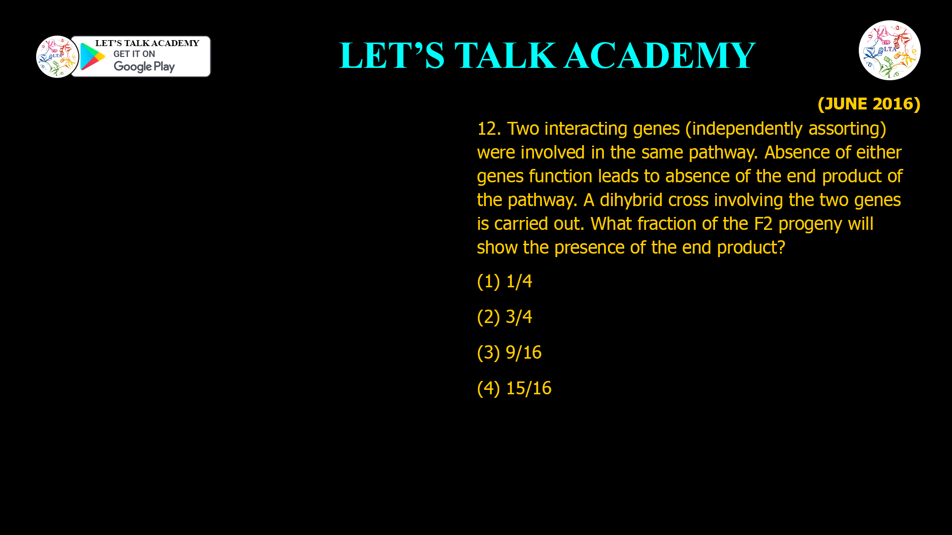 12. Two interacting genes (independently assorting) were involved in the same pathway. Absence of either genes function leads to absence of the end product of the pathway. A dihybrid cross involving the two genes is carried out. What fraction of the F2 progeny will show the presence of the end product? (1) 1/4 (2) 3/4 (3) 9/16 (4) 15/16