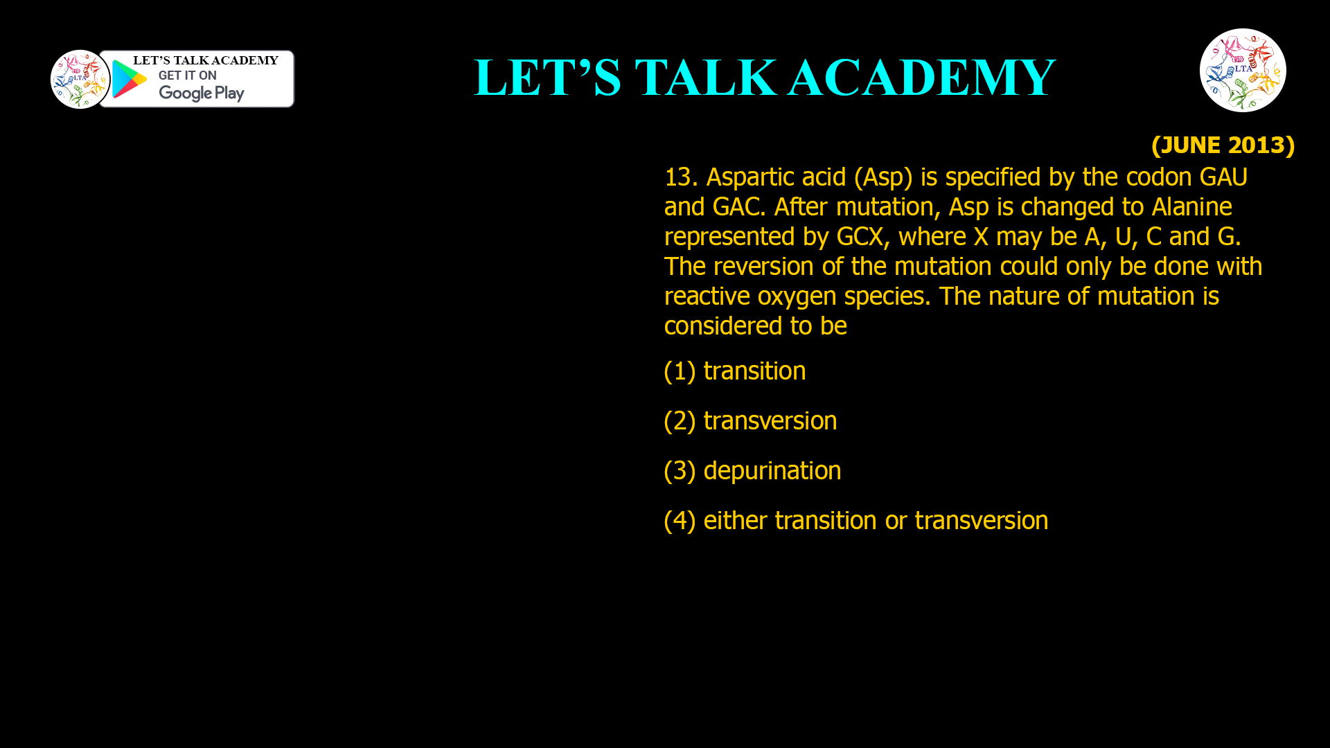13. Aspartic acid (Asp) is specified by the codon GAU and GAC. After mutation, Asp is changed to Alanine represented by GCX, where X may be A, U, C and G. The reversion of the mutation could only be done with reactive oxygen species. The nature of mutation is considered to be (1) transition (2) transversion (3) depurination (4) either transition or transversion