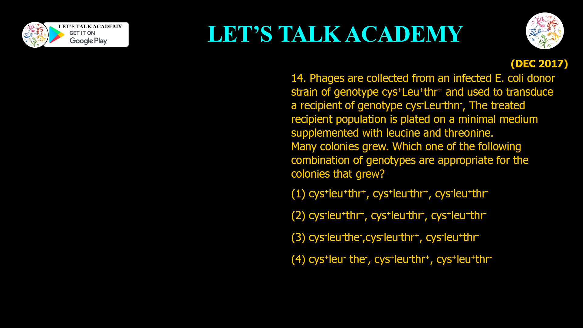 14. Phages are collected from an infected E. coli donor strain of genotype cys+ Leu+ thr+ and used to transduce a recipient of genotype cys- Leu- thn-, The treated recipient population is plated on a minimal medium supplemented with leucine and threonine. Many colonies grew. Which one of the following combination of genotypes are appropriate for the colonies that grew? (1) cys+ leu+ thr+, cys+ leu- thr+, cys- leu+ thr- (2) cys- leu+ thr+, cys+ leu-thr-, cys+leu+ thr- (3) cys- leu-the-, cys- leu- thr+, cys- leu+ thr- (4) cys+ leu- the-, cys+ leu- thr+, cys+ leu+ thr-