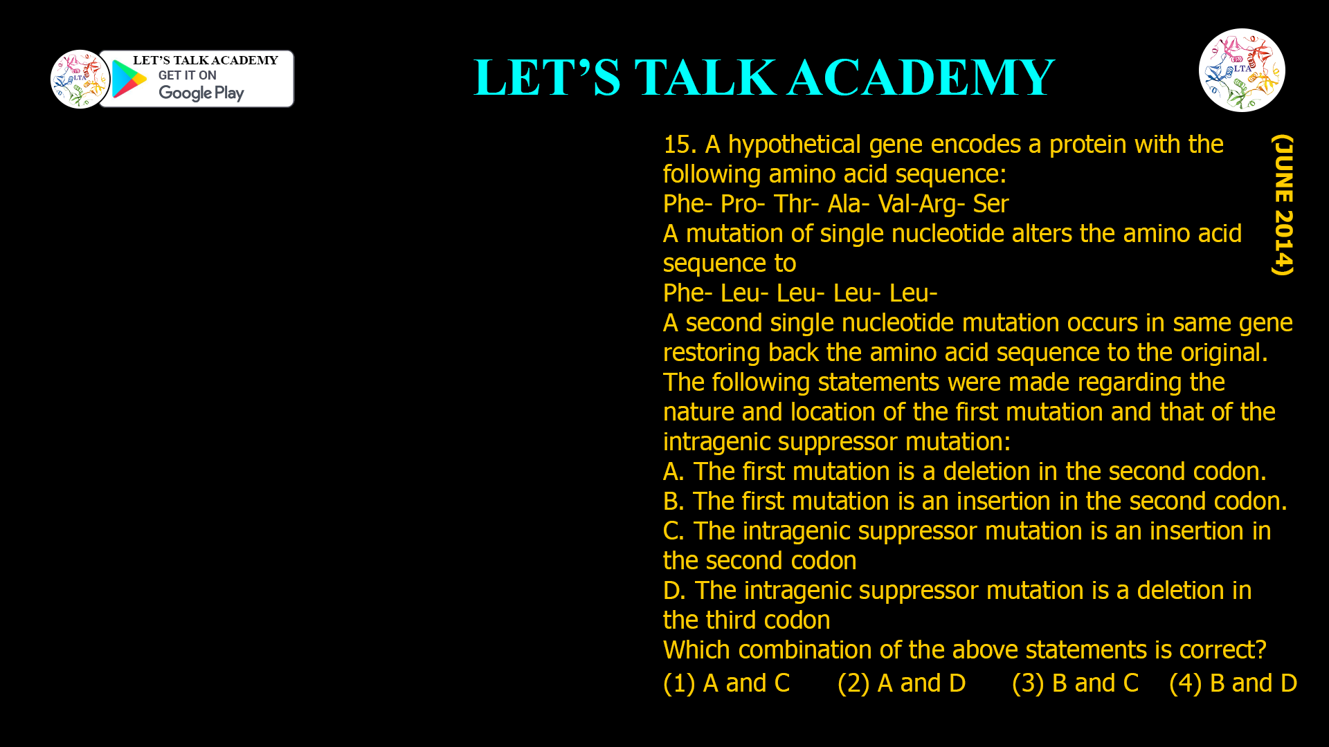 15. A hypothetical gene encodes a protein with the following amino acid sequence: Phe- Pro- Thr- Ala- Val-Arg- Ser A mutation of single nucleotide alters the amino acid sequence to Phe- Leu- Leu- Leu- Leu- A second single nucleotide mutation occurs in same gene restoring back the amino acid sequence to the original. The following statements were made regarding the nature and location of the first mutation and that of the intragenic suppressor mutation: A. The first mutation is a deletion in the second codon. B. The first mutation is an insertion in the second codon. C. The intragenic suppressor mutation is an insertion in the second codon D. The intragenic suppressor mutation is a deletion in the third codon Which combination of the above statements is correct? (1) A and C (2) A and D (3) B and C (4) B and D