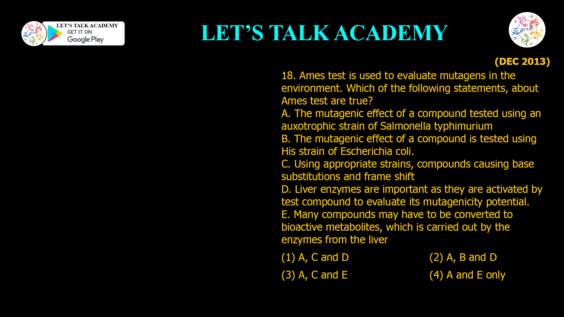 18. Ames test is used to evaluate mutagens in the environment. Which of the following statements, about Ames test are true? A. The mutagenic effect of a compound tested using an auxotrophic strain of Salmonella typhimurium B. The mutagenic effect of a compound is tested using His strain of Escherichia coli. C. Using appropriate strains, compounds causing base substitutions and frame shift D. Liver enzymes are important as they are activated by test compound to evaluate its mutagenicity potential. E. Many compounds may have to be converted to bioactive metabolites, which is carried out by the enzymes from the liver (1) A, Cand D (2) A, B and D (3) A, C and E (4) A and E only