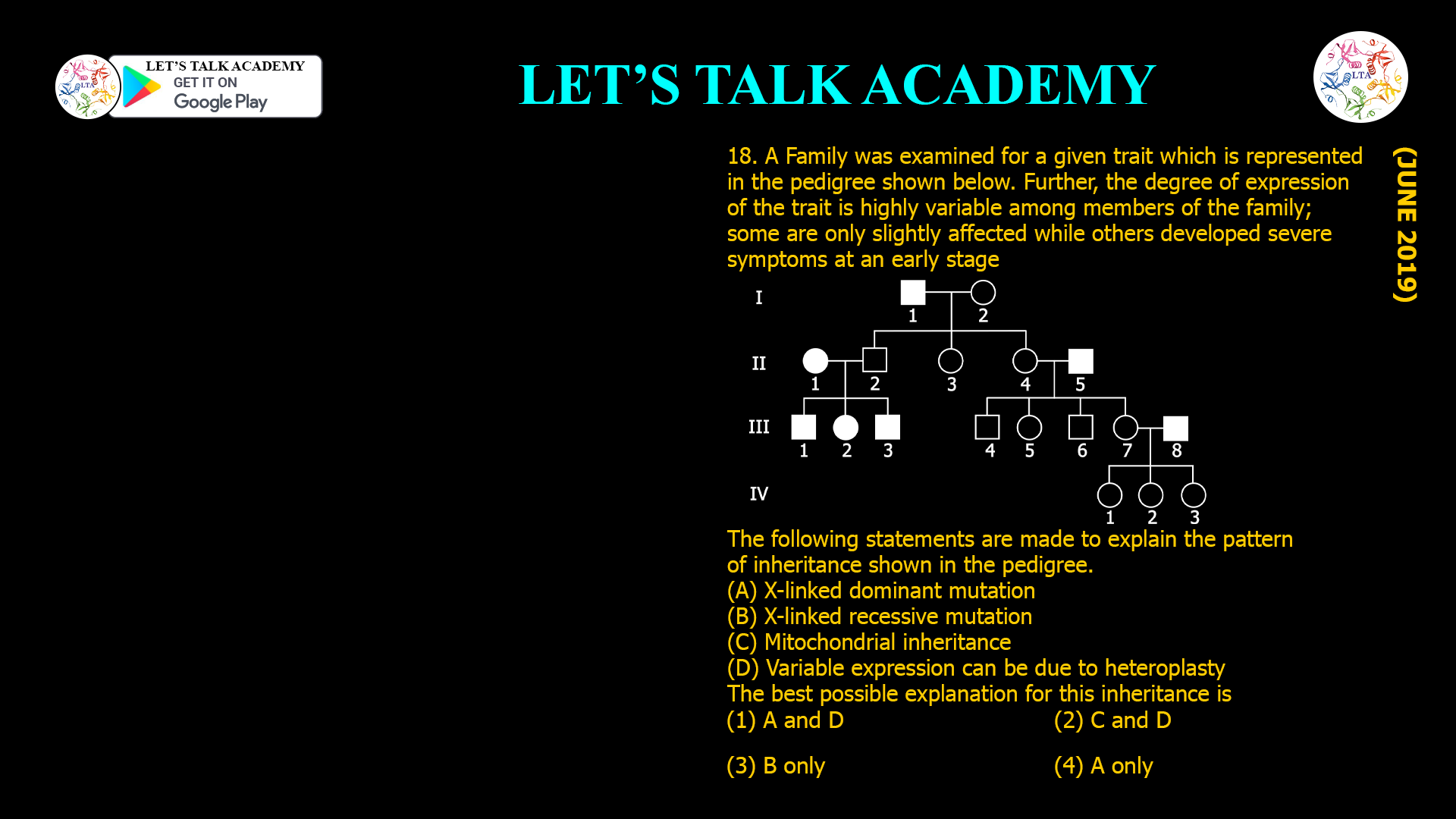 18. A Family was examined for a given trait which is represented in the pedigree shown below. Further, the degree of expression of the trait is highly variable among members of the family; some are only slightly affected while others developed severe symptoms at an early stage The following statements are made to explain the pattern of inheritance shown in the pedigree. (A) X-linked dominant mutation (B) X-linked recessive mutation (C) Mitochondrial inheritance (D) Variable expression can be due to heteroplasty The best possible explanation for this inheritance is (1) A and D (2) C and D (3) B only (4) A only