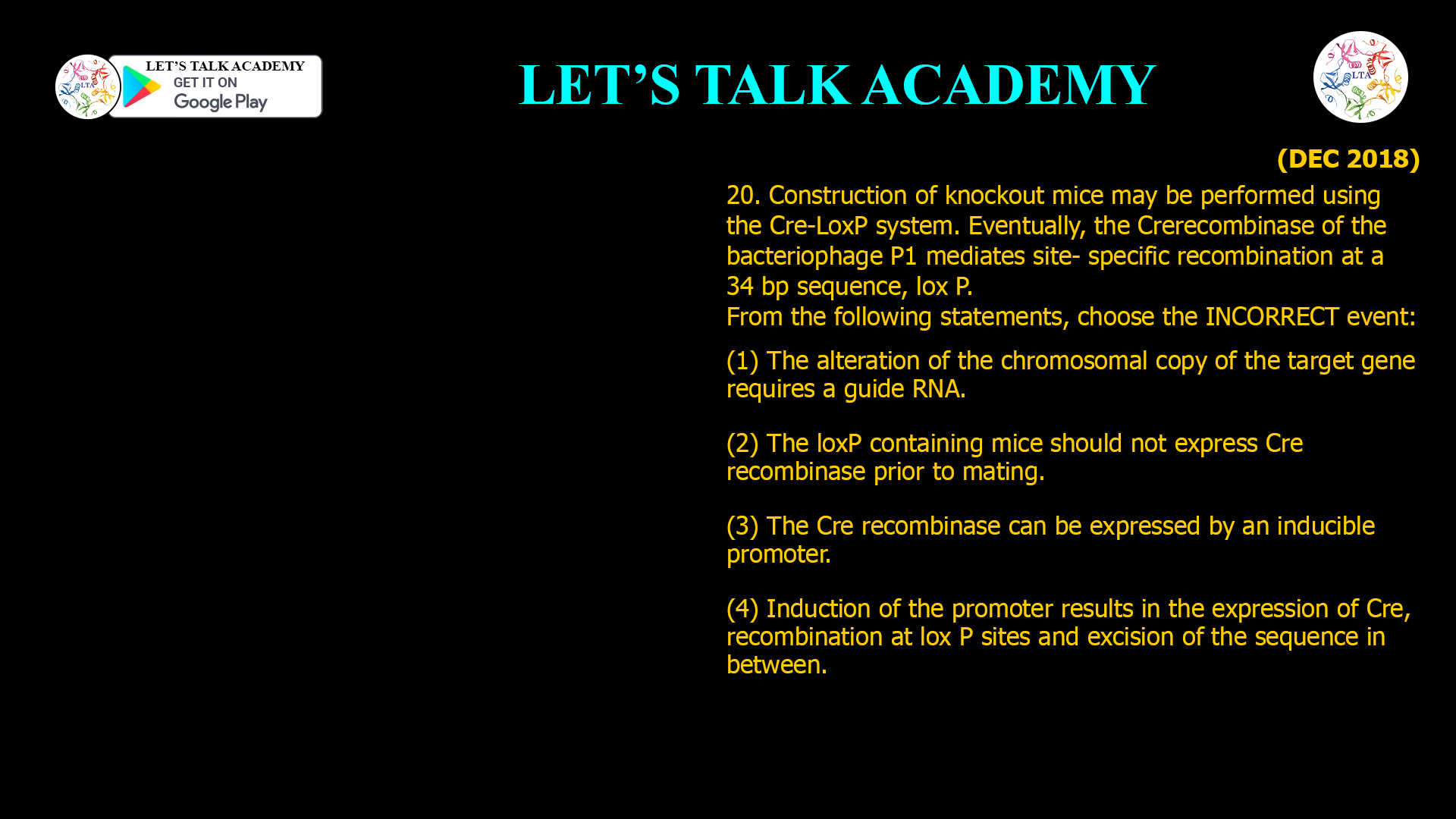 20. Construction of knockout mice may be performed using the Cre-LoxP system. Eventually, the Cre recombinase of the bacteriophage P1 mediates site- specific recombination at a 34 bp sequence, lox P. From the following statements, choose the INCORRECT event: (1) The alteration of the chromosomal copy of the target gene requires a guide RNA. (2) The loxP containing mice should not express Cre recombinase prior to mating. (3) The Cre recombinase can be expressed by an inducible promoter. (4) Induction of the promoter results in the expression of Cre, recombination at lox P sites and excision of the sequence in between.