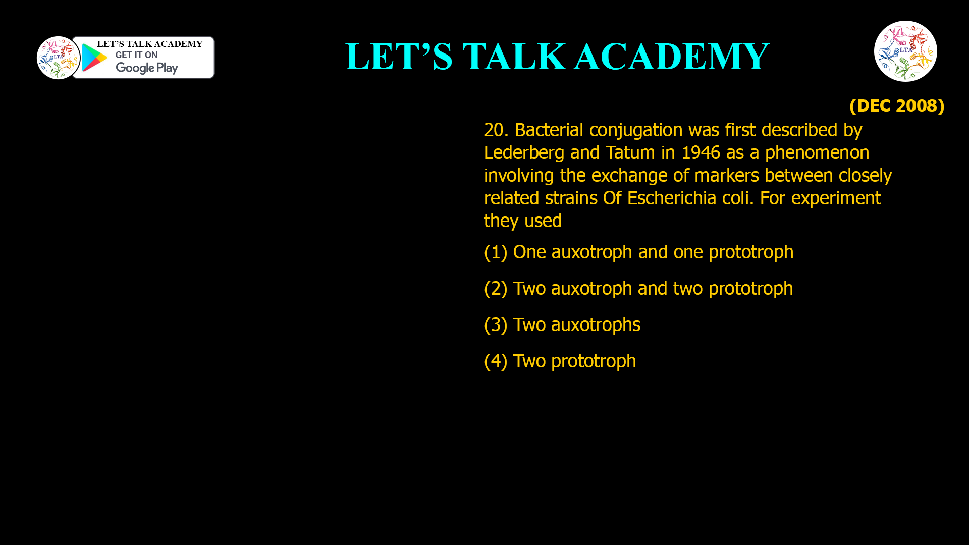 20. Bacterial conjugation was first described by Lederberg and Tatum in 1946 as a phenomenon involving the exchange of markers between closely related strains Of Escherichia coli. For experiment they used (1) One auxotroph and one prototroph (2) Two auxotroph and two prototroph (3) Two auxotrophs (4) Two prototroph