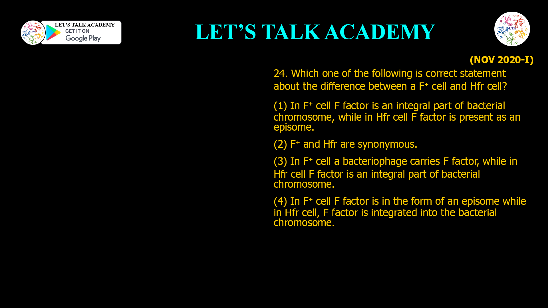 24. Which one of the following is correct statement about the difference between a F+ cell and Hfr cell? (1) In F+ cell F factor is an integral part of bacterial chromosome, while in Hfr cell F factor is present as an episome. (2) F+ and Hfr are synonymous. (3) In F+ cell a bacteriophage carries F factor, while in Hfr cell F factor is an integral part of bacterial chromosome. (4) In F+ cell F factor is in the form of an episome while in Hfr cell, F factor is integrated into the bacterial chromosome.
