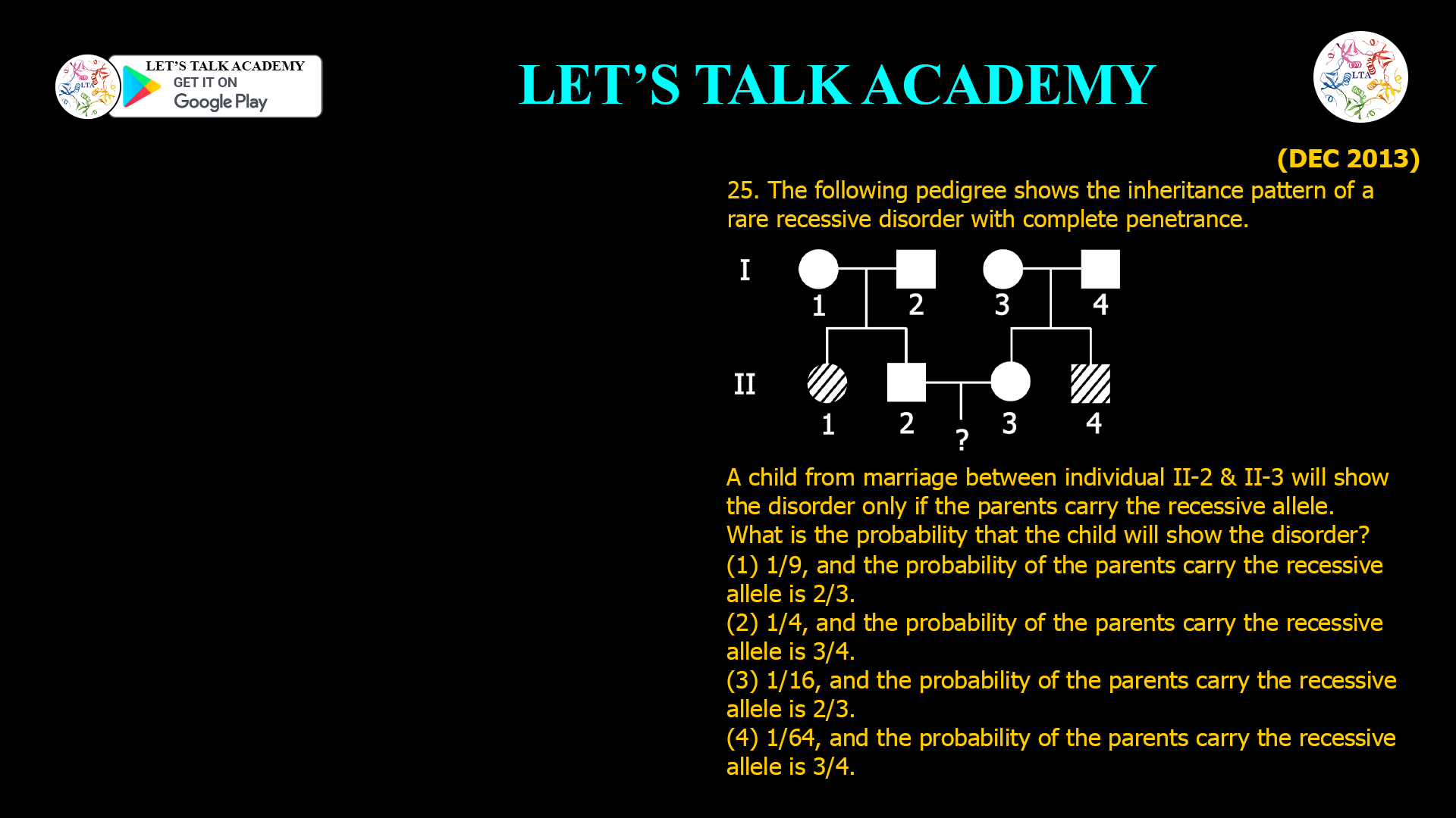 25. The following pedigree shows the inheritance pattern of a rare recessive disorder with complete penetrance. A child from marriage between individual II-2 & II-3 will show the disorder only if the parents carry the recessive allele. What is the probability that the child will show the disorder? (1) 1/9, and the probability of the parents carry the recessive allele is 2/3. (2) 1/4, and the probability of the parents carry the recessive allele is 3/4. (3) 1/16, and the probability of the parents carry the recessive allele is 2/3. (4) 1/64, and the probability of the parents carry the recessive allele is 3/4.
