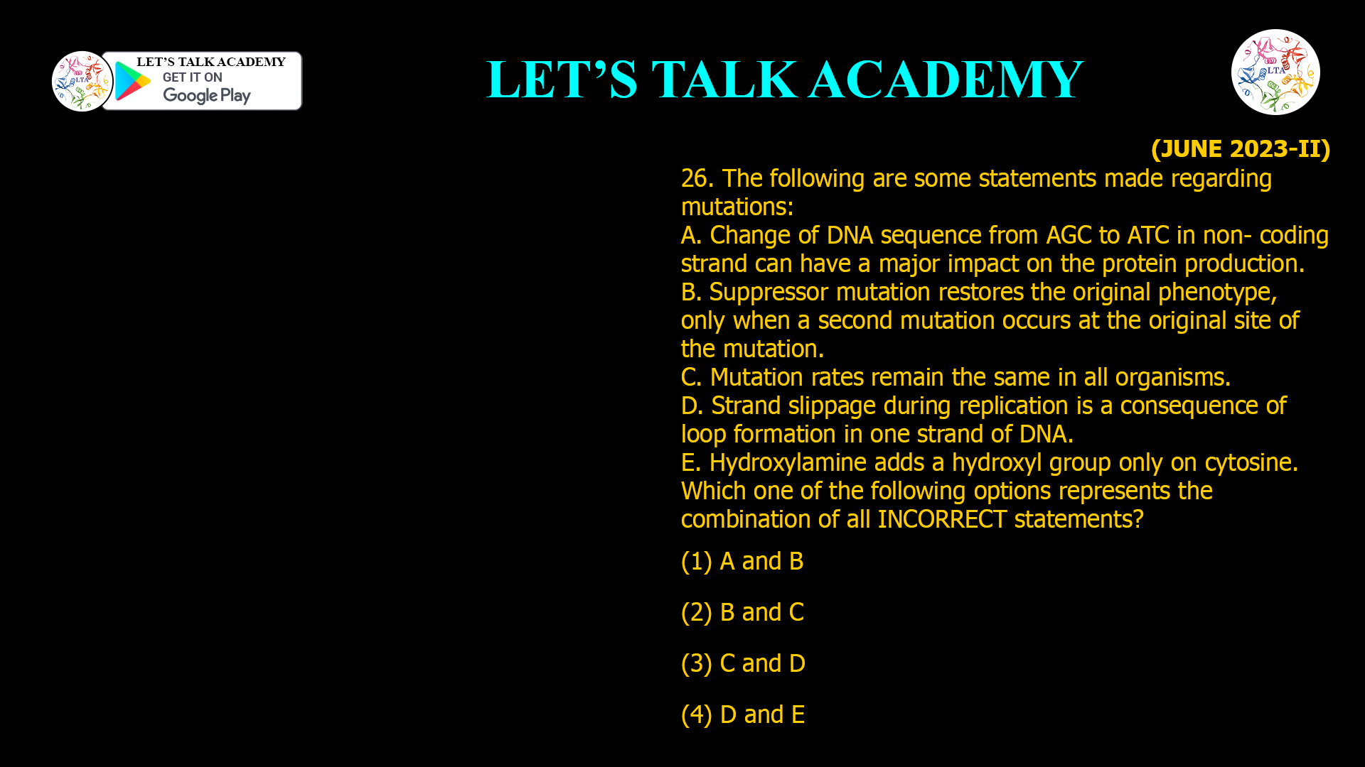 26. The following are some statements made regarding mutations: A. Change of DNA sequence from AGC to ATC in non- coding strand can have a major impact on the protein production. B. Suppressor mutation restores the original phenotype, only when a second mutation occurs at the original site of the mutation. C. Mutation rates remain the same in all organisms. D. Strand slippage during replication is a consequence of loop formation in one strand of DNA. E. Hydroxylamine adds a hydroxyl group only on cytosine. Which one of the following options represents the combination of all INCORRECT statements? (1) A and B (2) B and C (3) C and D (4) D and E