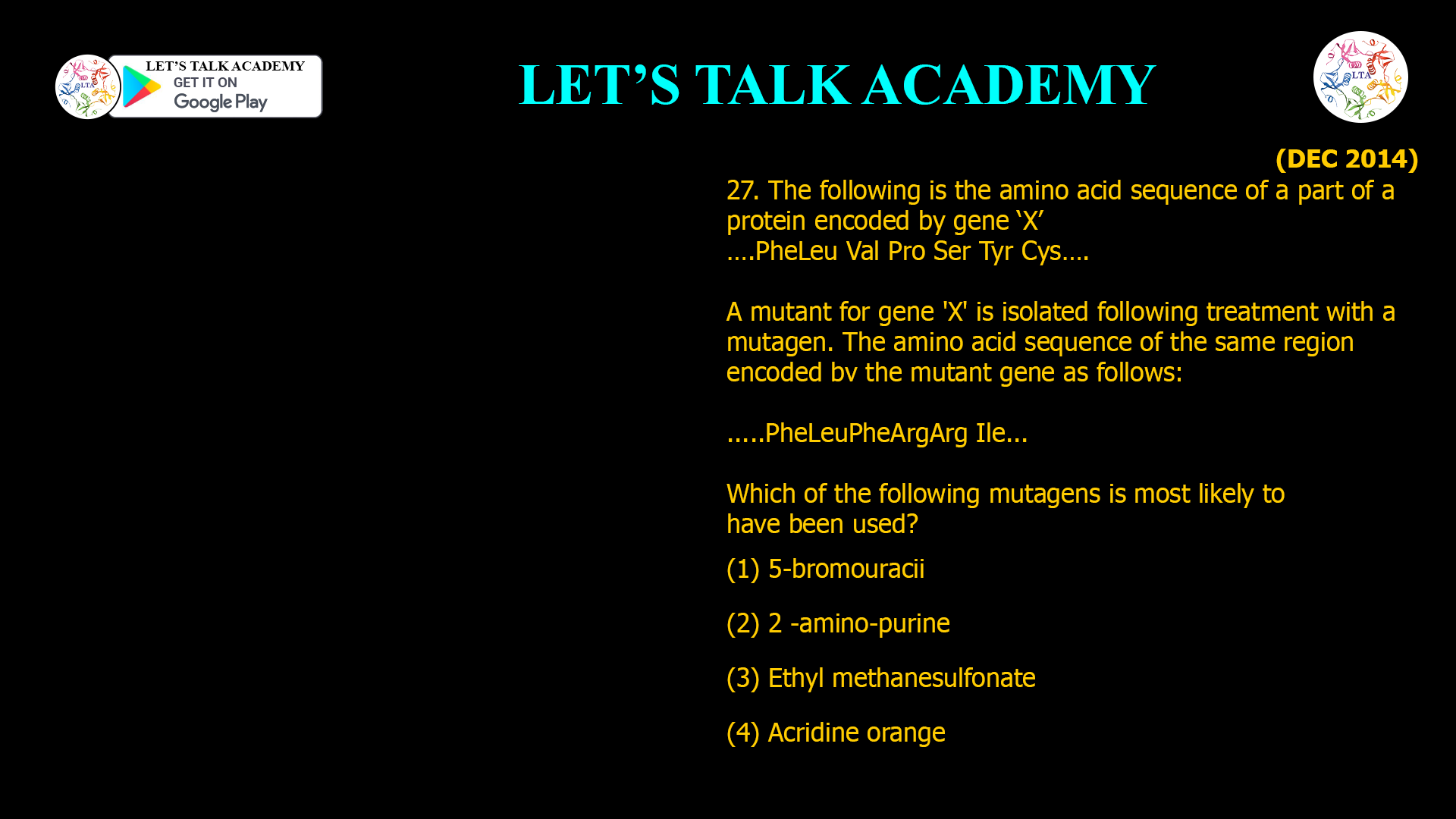 27. The following is the amino acid sequence of a part of a protein encoded by gene ‘X’ ….Phe Leu Val Pro Ser Tyr Cys…. A mutant for gene 'X' is isolated following treatment with a mutagen. The amino acid sequence of the same region encoded bv the mutant gene as follows: .....Phe Leu Phe Arg Arg Ile... Which Of the following mutagens is most likely to have been used? (1) 5-bromouracii (2) 2 -amino-purine (3) Ethyl methanesulfonate (4) Acridine orange