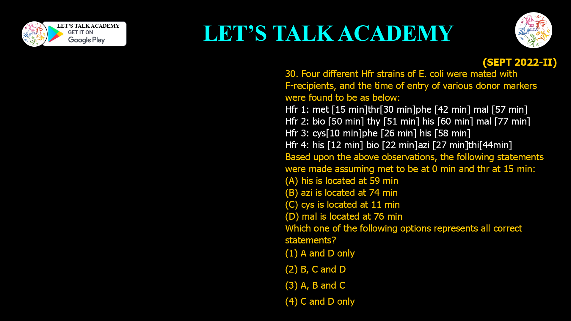 30. Four different Hfr strains of E. coli were mated with F- recipients, and the time of entry of various donor markers were found to be as below: Hfr 1: met [15 min] thr [30 min] phe [42 min] mal [57 min] Hfr 2: bio [50 min] thy [51 min] his [60 min] mal [77 min] Hfr 3: cys [10 min] phe [26 min] his [58 min] Hfr4: his [12 min] bio [22 min] azi [27 min] thi [44min] Based upon the above observations, the following statements were made assuming met to be at 0 min and thr at 15 min: (A) his is located at 59 min (B) azi is located at 74 min (C) cys is located at 11 min (D) mal is located at 76 min Which one of the following options represents all correct statements? (1) A and D only (2) B, C and D (3) A, B and C (4) C and D only
