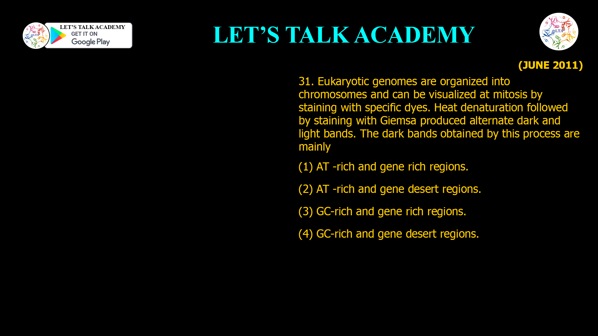 31. Eukaryotic genomes are organized into chromosomes and can be visualized at mitosis by staining with specific dyes. Heat denaturation followed by staining with Giemsa produced alternate dark and light bands. The dark bands obtained by this process are mainly (1) AT -rich and gene rich regions. (2) AT -rich and gene desert regions. (3) GC-rich and gene rich regions. (4) GC-rich and gene desert regions.