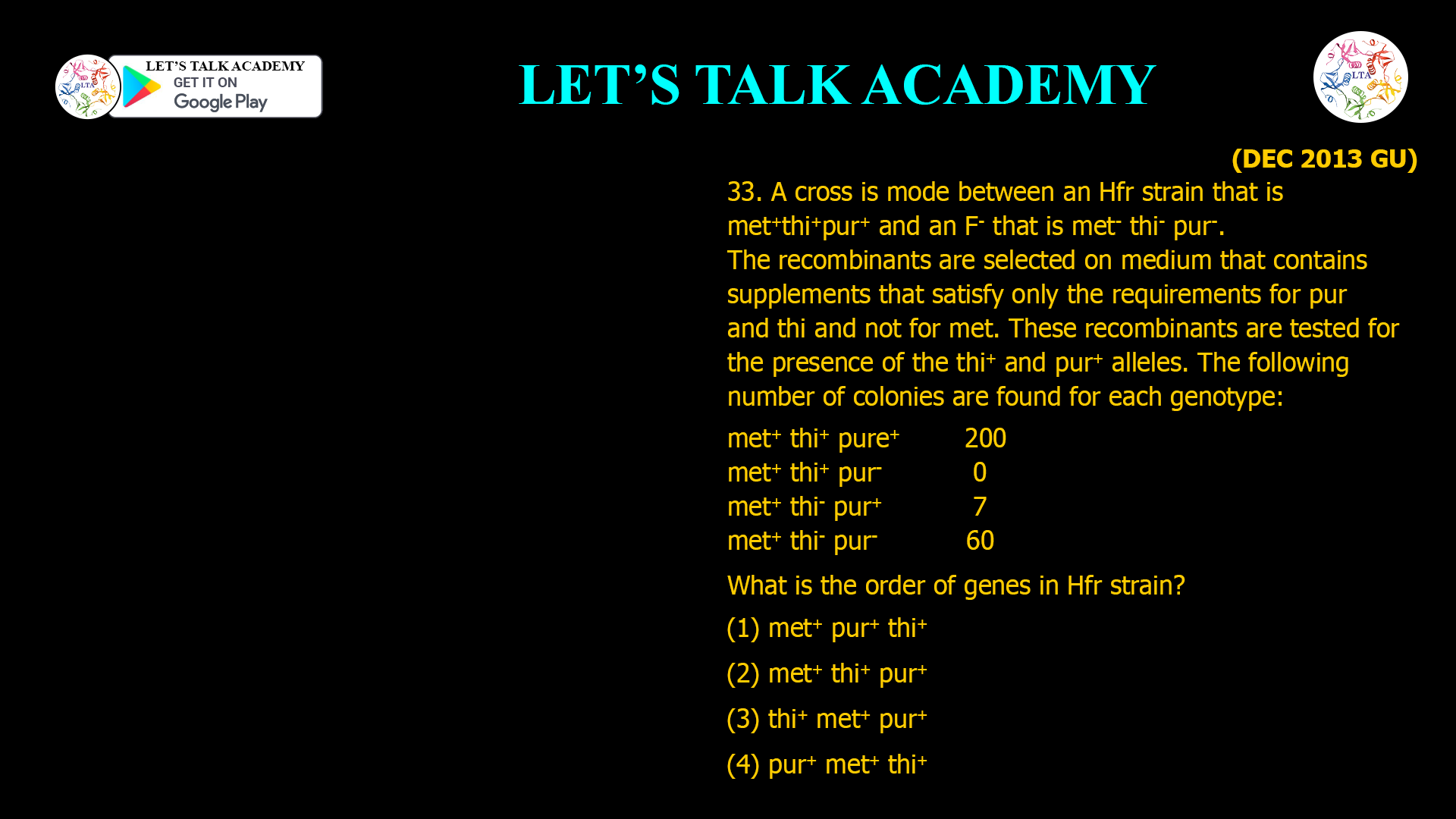 33. A cross is mode between an Hfr strain that is met+ thi+ pur+ and an F- that is met- thi- pur-. The recombinants are selected on medium that contains supplements that satisfy only the requirements for pur and thi and not for met. These recombinants are tested for the presence of the thi+ and pur+ alleles. The following number of colonies are found for each genotype: met+ thi+ pure+ 200 met+ thi+ pur- 0 met+ thi- pur+ 7 met+ thi- pur- 60 What is the order of genes in Hfr strain? (1) met+ pur+ thi+ (2) met+ thi+ pur+ (3) thi+ met+ pur+ (4) pur+ met+ thi+