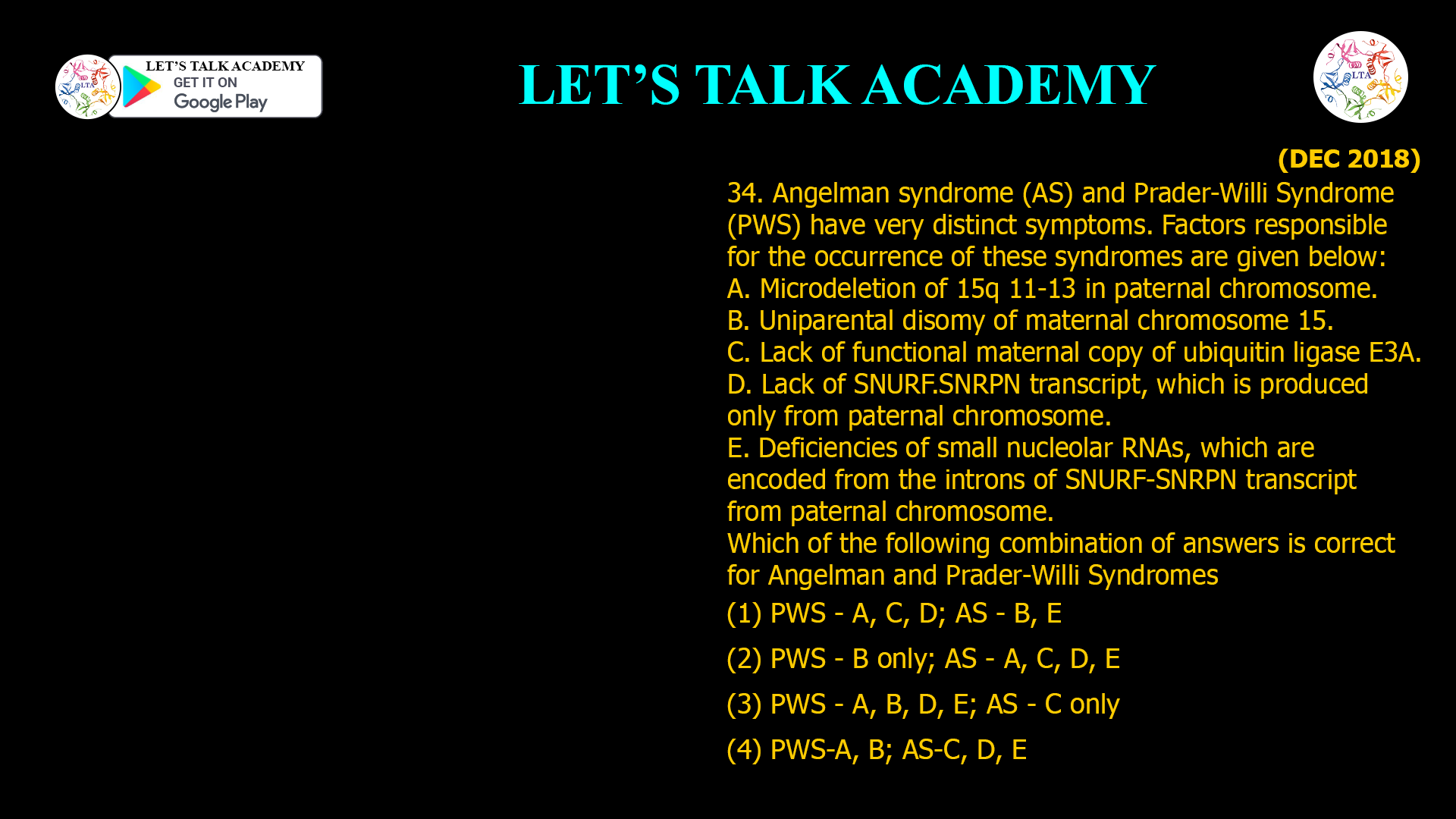 34. Angelman syndrome (AS) and Prader-Willi Syndrome (PWS) have very distinct symptoms. Factors responsible for the occurrence of these syndromes are given below: A. Microdeletion of 15q 11-13 in paternal chromosome. B. Uniparental disomy of maternal chromosome 15. C. Lack of functional maternal copy of ubiquitin ligase E3A. D. Lack of SNURF.SNRPN transcript, which is produced only from paternal chromosome. E. Deficiencies of small nucleolar RNAs, which are encoded from the introns of SNURF-SNRPN transcript from paternal chromosome. Which of the following combination of answers is correct for Angelman and Prader-Willi Syndromes (1) PWS - A, C, D; AS - B, E (2) PWS - B only; AS - A, C, D, E (3) PWS - A, B, D, E; AS - C only (4) PWS-A, B; AS-C, D, E